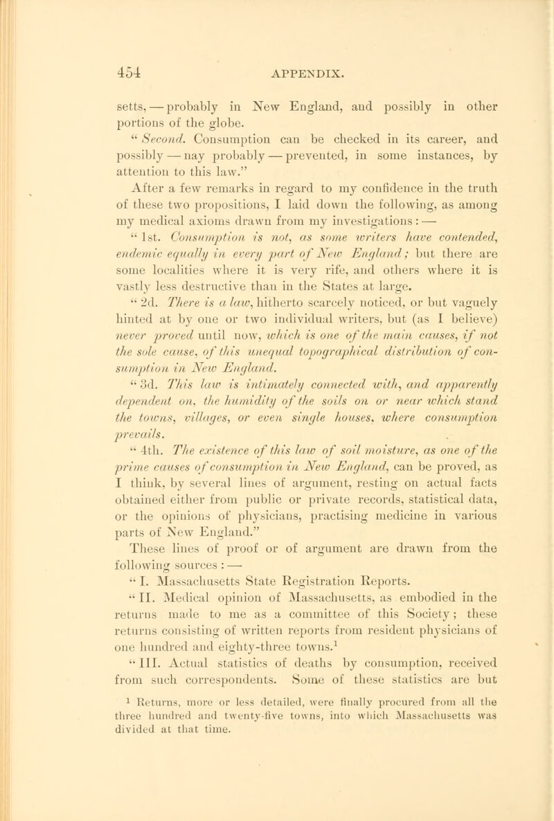 setts, — probably in New England, and possibly in other portions of the globe.  Second. Consumption can be checked in its career, and possibly — nay probably — prevented, in some instances, by attention to this law. After a few remarks in regard to my confidence in the truth of these two propositions, I laid down the following, as among my medical axioms drawn from my investigations : —  1st. Consumption is not, as some toriters have contended, endemic equally in every part of New England; but there are some localities where it is very rife, and others where it is vastly less destructive than in the States at large.  2d. There is a law, hitherto scarcely noticed, or but vaguely hinted at by one or two individual writers, but (as I believe) never proved until now, which is one of the main causes, if not the sole cause, of this unequal topographical distribution of con- sumption in New England.  3d. This law is intimately connected with, and apparently dependent on, the humidity of the soils on or near which stand the towns, villages, or even single houses, where consumption prevails.  4th. The existence of this law of soil moisture, as one of the prime causes of consumption in New England, can be proved, as I think, by several lines of argument, resting on actual facts obtained either from public or private records, statistical data, or the opinions of physicians, practising medicine in various parts of New England. These lines of proof or of argument are drawn from the following sources : —  I. Massachusetts State Registration Reports.  II. Medical opinion of Massachusetts, as embodied in the returns made to me as a committee of this Society; these returns consisting of written reports from resident physicians of one hundred and eighty-three towns.1  III. Actual statistics of deaths by consumption, received from such correspondents. Some of these statistics are but 1 Returns, more or less detailed, were finally procured from all the three hundred and twenty-five towns, into which Massachusetts was divided at that time.