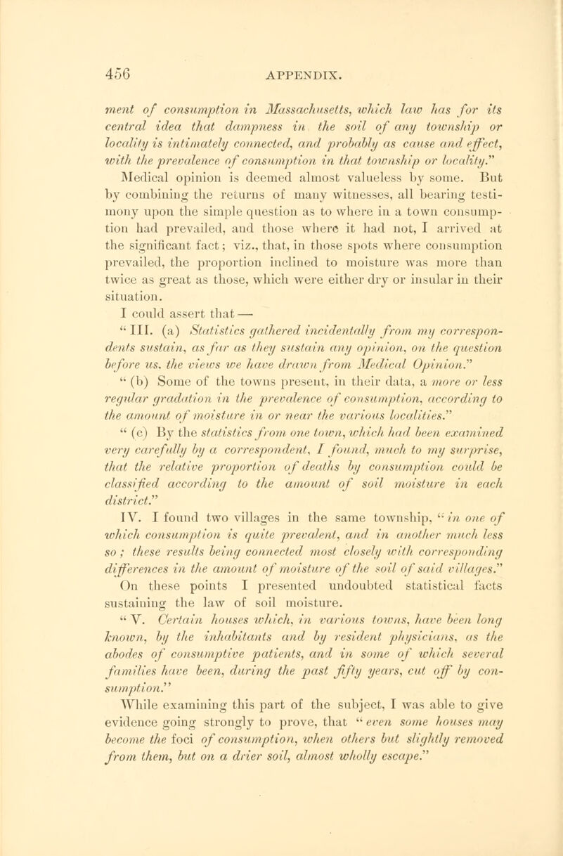 ment of consumption in Massachusetts, which law has for its central idea that dampness in the soil of any township or locality is intimately connected, and probably as cause and effect, with the prevalence of consumption in that township or locality. Medical opinion is deemed almost valueless by some. But by combining the returns of many witnesses, all bearing testi- mony upon the simple question as to where in a town consump- tion had prevailed, and those where it had not, I arrived at the significant fact; viz., that, in those spots where consumption prevailed, the proportion inclined to moisture was more than twice as great as those, which were either dry or insular in their situation. I could assert that —  III. (a) Statistics gathered incidentally from my correspon- dents sustain, as far as they sustain any opinion, on the question before us. the views we have drawn from Medical Opinion.  (b) Some of the towns present, in their data, a more or less regular gradation in the prevalence of consumption, according to the amount of moisture in or near the various localities.  (c) By the statistics from one town, which had been examined very carefully by a correspondent, I found, much to my surprise, that the relative proportion of deaths by consumption could be classified according to the amount of soil moisture in each district. IV. I found two villages in the same township, in one of which consumption is quite prevalent, and in another much less so; these results being connected most closely with corresponding differences in the amount of moisture of the soil of said villages. On these points I presented undoubted statistical facts sustaining the law of soil moisture.  V. Certain houses which, in various towns, have been long known, by the inhabitants and by resident physicians, as the abodes of consumptive patients, and in some of which several families have been, during the past fifty years, cut off by con- sumption. While examining this part of the subject, I was able to give evidence going strongly to prove, that  even some houses may become the foci of consumption, when others but slightly removed from them, but on a drier soil, almost wholly escape.