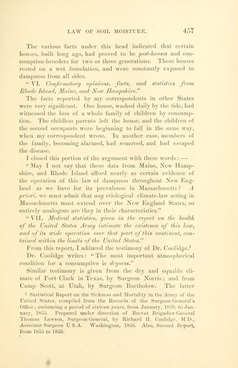 The various facts under this head indicated that certain houses, built long ago, had proved to be pest-houses and con- sumption-breeders for two or three generations. These houses rested on a wet foundation, and were constantly exposed to dampness from all sides. *■ VI. Confirmatory opinions, facts, and statistics from Rhode Island, Maine, and New Hampshire The facts reported by my correspondents in other States were very significant. One house, washed daily by the tide, had witnessed the loss of a whole family of children by consump- tion. The childless parents left the house, and the children of the second occupants were beginning to fall in the same way, when my correspondent wrote. In another case, members of the family, becoming alarmed, had removed, and had escaped the disease. I closed this portion of the argument with these words: —  May I not say that these data from Maine, New Hamp- shire, and Rhode Island afford nearly as certain evidence of the operation of this law of dampness throughout New Eng- land as we have for its prevalence in Massachusetts ? A priori, we must admit that any etiological climate-law acting in Massachusetts must extend over the New England States, so entirely analogous are they in their characteristics. '• VII. Medical statistics, given in the report on the health of the United States Army intimate the existence of this law, and of its wide operation over that part of this continent, con- tained within the limits of the United States. From this report, I adduced the testimony of Dr. Coolidge.1 Dr. Coolidge writes:  The most important atmospherical condition for a consumptive is dryness. Similar testimony is given from the dry and equable cli- mate of Fort Clark in Texas, by Surgeon Norris ; and from Camp Scott, at Utah, by Surgeon Bartholow. The latter 1 Statistical Report on the Sickness and Mortality in the Army of the United States, compiled from the Records of the Surgeon-General's Office; embracing a period of sixteen years, from January, 1839, to Jan- uary, 185-3. Prepared under direction of Brevet Brigadier-General Thomas Lawson, Surgeon-General, by Richard II. Coolidge, M.D., Assistant-Surgeon U.S.A. Washington, 1856. Also, Second Report, from 1855 to 1859.