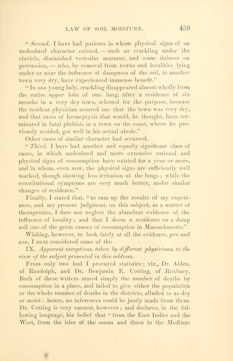  Second. I have had patients in whom physical signs of an undoubted character existed, — such as crackling under the clavicle, diminished vesicular murmur, and some dulness on percussion, — who, by removal from towns and localities lying under or near the influence of dampness of the soil, to another town very dry, have experienced immense benefit.  In one young lady, crackling disappeared almost wholly from the entire upper lobe of one lung, after a residence of six months in a very dry town, selected for the purpose, because the resident physician assured me that the town was very dry, and that cases of hasmoptj-sis that would, he thought, have ter- minated in fatal phthisis in a town on the coast, where he pre- vious])7 resided, got well in his actual abode. Other cases of similar character had occurred.  Third. I have had another and equally significant class of cases, in which undoubted and more extensive rational and physical signs of consumption have existed for a year or more, and in whom, even now, the physical signs are sufficiently well marked, though showing less irritation of the lungs ; while the constitutional symptoms are very much better, under similar changes of residence. Finally, I stated that,  to sum up the results of my experi- ence, and nrv present judgment, on this subject, as a matter of therapeutics, I dare not neglect the abundant evidence of the influence of locality; and that I deem a residence on a damp soil one of the great causes of consumption in Massachusetts. Wishing, however, to look fairly at all the evidence, pro and con, I next considered some of the IX. Apparent exceptions, taken by different physicians, to the view of the subject presented in this address. From only two had I procured statistics ; viz., Dr. Alden, of Randolph, and Dr. Benjamin E. Cotting, of Roxbury. Both of these writers stated simply the number of deaths by consumption in a place, and failed to give either the population or the whole number of deaths in the districts, alluded to as dry or moist: hence, no inferences could be justly made from them. Dr. Cotting is very earnest, however; and declares, in the fol- lowing language, his belief that  from the East Indies and the West, from the isles of the ocean and those in the Mediter-