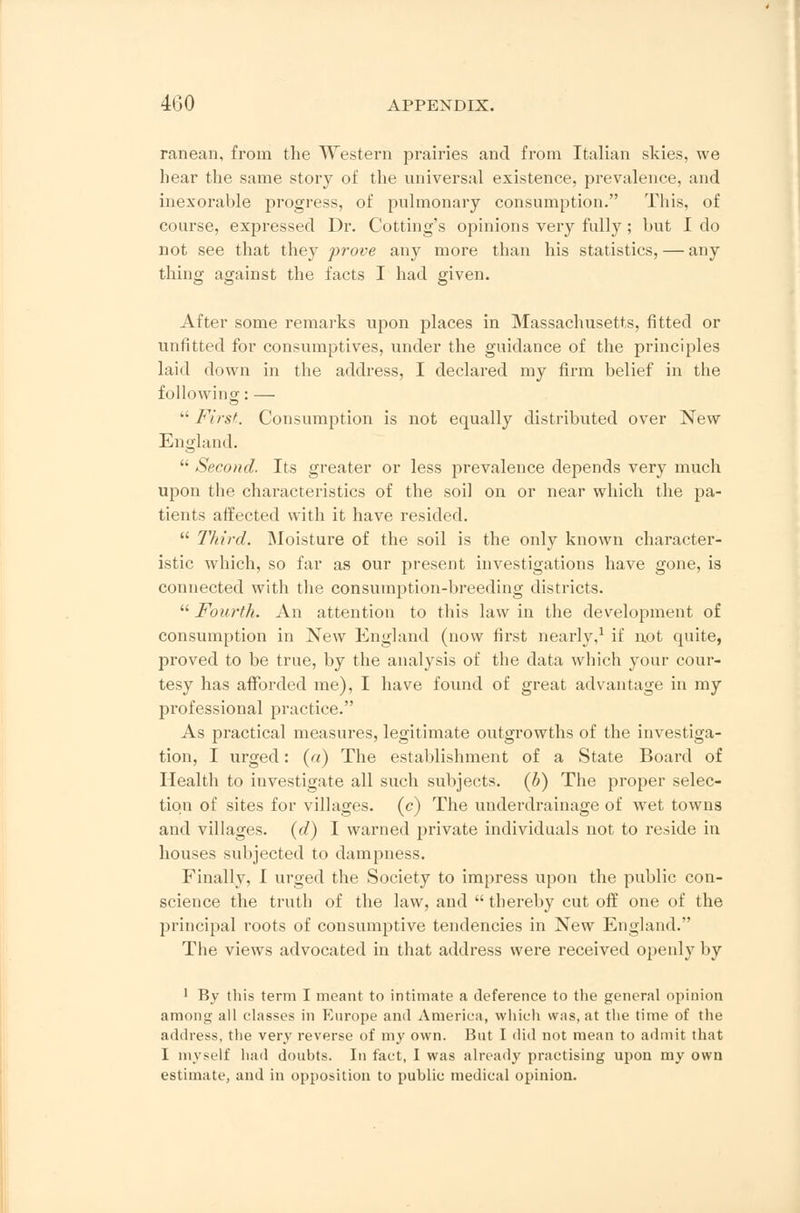 ranean, from the Western prairies and from Italian skies, we hear the same story of the universal existence, prevalence, and inexorable progress, of pulmonary consumption. This, of course, expressed Dr. Cotting's opinions very fully; but I do not see that they prove any more than his statistics, — any thing against the facts I had given. After some remarks upon places in Massachusetts, fitted or unfitted for consumptives, under the guidance of the principles laid down in the address, I declared my firm belief in the following: —  First. Consumption is not equally distributed over New England.  Second. Its greater or less prevalence depends very much upon the characteristics of the soil on or near which the pa- tients affected with it have resided.  Third. Moisture of the soil is the only known character- istic which, so far as our present investigations have gone, is connected with the consumption-breeding districts. Fourth. An attention to this law in the development of consumption in New England (now first nearly,1 if not quite, proved to be true, by the analysis of the data which your cour- tesy has afforded me), I have found of great advantage in my professional practice. As practical measures, legitimate outgrowths of the investiga- tion, I urged: (a) The establishment of a State Board of Health to investigate all such subjects, (b) The proper selec- tion of sites for villages, (c) The underdrainage of wet towns and villages, (d) I warned private individuals not to reside in houses subjected to dampness. Finally, I urged the Society to impress upon the public con- science the truth of the law, and thereby cut off one of the principal roots of consumptive tendencies in New England. The views advocated in that address were received openly by 1 By this term I meant to intimate a deference to the general opinion among all classes in Europe anil America, which was, at the time of the address, the very reverse of my own. Bat I did not mean to admit that 1 myself had doubts. In fact, I was already practising upon my own estimate, and in opposition to public medical opinion.