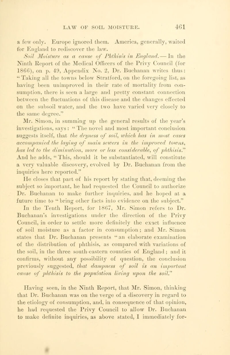 a few only. Europe ignored them. America, generally, waited for England to rediscover the law. Soil Moisture as a en use of Phthisis in England.—-In the Ninth Report of the Medical Officers of the Privy Council (for 18GG), on p. 49, Appendix Xo. 2, Dr. Buchanan writes thus: Taking all the towns below Stratford, on the foregoing list, as having been unimproved in their rate of mortality from con- sumption, there is seen a large and pretty constant connection between the fluctuations of this disease and the changes effected on the subsoil water, and the two have varied very closely to the same degree. Mr. Simon, in summing up the general results of the year's investigations, says :  The novel and most important conclusion suggests itself, that the dryness of soil, ivhich has in rnost cases accompanied the laying of main seicers in the improved towns, lias led to the diminution, more or less considerable, of phthisis. And he adds, This, should it be substantiated, will constitute a very valuable discovery, evolved by Dr. Buchanan from the inquiries here reported. He closes that part of his report by stating that, deeming the subject so important, he had requested the Council to authorize Dr. Buchanan to make further inquiries, and he hoped at a future time to bring other facts into evidence on the subject. In the Tenth Report, for ISO, Mr. Simon refers to Dr. Buchanan's investigations under the direction of the Privy Council, in order to settle more definitely the exact influence of soil moisture as a factor in consumption; and Mr. Simon states that Dr. Buchanan presents  an elaborate examination of the distribution of phthisis, as compared with variations of the soil, in the three south-eastern counties of England ; and it confirms, without any possibility of question, the conclusion previously suggested, that dampness of soil is an important cause of phthisis to the population living upon the soil. Having seen, in the Ninth Report, that Mr. Simon, thinking that Dr. Buchanan was on the verge of a discovery in regard to the etiology of consumption, and, in consequence of that opinion, he had requested the Privy Council to allow Dr. Buchanan to make definite inquiries, as above stated, 1 immediately for-