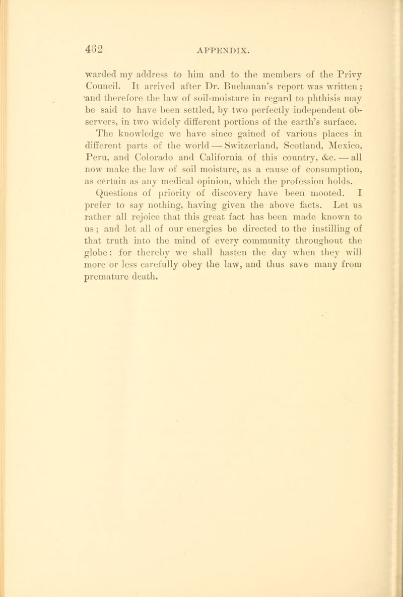 warded my address to him and to the members of the Privy- Council. It arrived after Dr. Buchanan's report was written ; 'and therefore the law of soil-moisture in regard to phthisis may be said to have been settled, by two perfectly independent ob- servers, in two widely different portions of the earth's surface. The knowledge we have since gained of various places in different parts of the world—Switzerland, Scotland, Mexico, Pern, and Colorado and California of this country, &c. — all now make the law of soil moisture, as a cause of consumption, as certain as any medical opinion, which the profession holds. Questions of priority of discovery have been mooted. I prefer to say nothing, having given the above facts. Let us rather all rejoice that this great fact has been made known to us; and let all of our energies be directed to the instilling of that truth into the mind of every community throughout the globe: for thereby we shall hasten the day when they will more or less carefully obey the law, and thus save many from premature death.