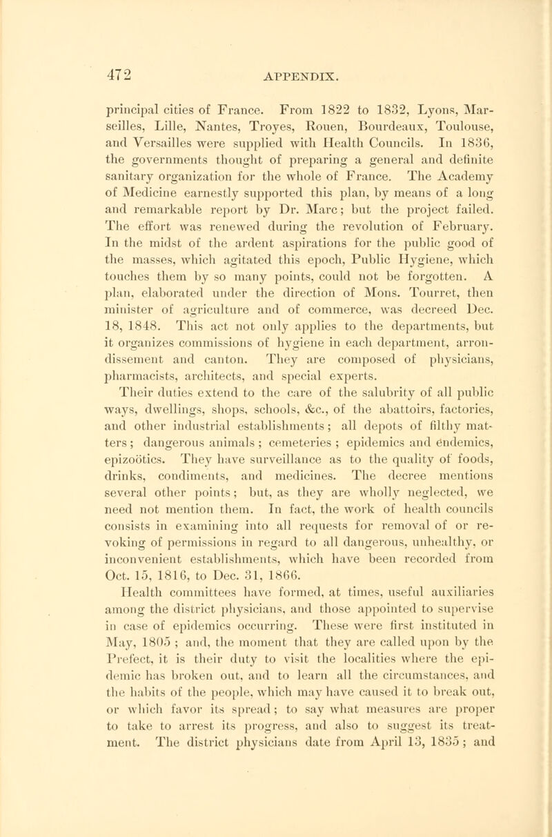 principal cities of France. From 1822 to 1832, Lyons, Mar- seilles, Lille, Nantes, Troyes, Rouen, Bourdeaux, Toulouse, and Versailles were supplied with Health Councils. In 1836, the governments thought of preparing a general and definite sanitary organization for the whole of France. The Academy of Medicine earnestly supported this plan, by means of a long and remarkable report by Dr. Marc; but the project failed. The effort was renewed during the revolution of February. In the midst of the ardent aspirations for the public good of the masses, which agitated this epoch, Public Hygiene, which touches them by so many points, could not be forgotten. A plan, elaborated under the direction of Mons. Tourret, then minister of agriculture and of commerce, was decreed Dec. 18, 1848. This act not only applies to the departments, but it organizes commissions of hygiene in each department, arron- dissement and canton. They are composed of physicians, pharmacists, architects, and special experts. Their duties extend to the care of the salubrity of all public ways, dwellings, shops, schools, &c, of the abattoirs, factories, and other industrial establishments; all depots of filthy mat- ters ; dangerous animals ; cemeteries ; epidemics and dnclemics, epizootics. They have surveillance as to the quality of foods, drinks, condiments, and medicines. The decree mentions several other points; but, as they are wholly neglected, we need not mention them. In fact, the work of health councils consists in examining into all requests for removal of or re- voking of permissions in regard to all dangerous, unhealthy, or inconvenient establishments, which have been recorded from Oct. 15, 1816, to Dec. 31, 1866. Health committees have formed, at times, useful auxiliaries among the district physicians, and those appointed to supervise in case of epidemics occurring. These were first instituted in May, 1805 ; and, the moment that they are called upon by the Prefect, it is their duty to visit the localities where the epi- demic has broken out, and to learn all the circumstances, and the habits of the people, which may have caused it to break out, or which favor its spread ; to say what measures are proper to take to arrest its progress, and also to suggest its treat- ment. The district physicians date from April 13, 1835 ; and