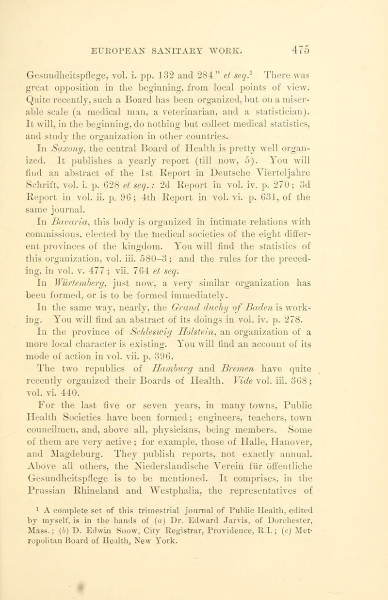Gesundheitspflege, vol. i. pp. 132 and 284 et seq} There was great opposition in the beginning, from local points of view. Quite recently,such a Board has been organized,but onamiser- able scale (a medical man, a veterinarian, and a statistician). h will, in the beginning, do nothing but collect medical statistics, and study the organization in other countries. In Saxony, the central Board of Health is pretty well organ- ized. It publishes a yearly report (till now. 5). You will find an abstract of the 1st Report in Deutsche Vierteljahre Schrift, vol. i. p. 628 et seq.: 2d Report in vol. iv. p. 270; 3d Report in vol. ii. p. 96; 1th Report in vol. vi. p. 031, of the same journal. In Bavaria, this body is organized in intimate relations with commissions, elected by the medical societies of the eight differ- ent provinces of the kingdom. You will rind the statistics of this organization, vol. iii. 580-3; and the rules for the preced- ing, in vol. v. 177 ; vii. 76-1 et seq. In Wurtemberg, just now, a very similar organization has been formed, or is to be formed immediately. In the same way, nearly, the Grand ducky of Baden is work- ing. You will find an abstract of its doings in vol. iv. p. 278. In the province of Schleswig Hblstein, an organization of a more local character is existing. You will lind an account of its mode of action in vol. vii. p. 396. The two republics of Hamburg and Bremen have quite recently organized their Boards of Health. Vide vol. iii. 368; vol. vi. 440. For the last five or seven years, in many towns, Public Health Societies have been formed; engineers, teachers, town councilmen, and, above all. physicians, being members. Some of them are very active; for example, those of Halle, Hanover, and Magdeburg. They publish reports, not exactly annual. Above all others, the ><iederslandische Verein fur offentliche Gesundheitspflege is to be mentioned. It comprise^, in the Prussian Rhineland and Westphalia, the representatives of 1 A complete set of this trimestrial joum.il of Public Health, edited by myself, is in the hands of (a) Dr. Edward Jarvis, of Dorchester, Mass.; (b) D. Edwin Snow, City Registrar, Frovidence, R.I.; (c) Met- ropolitan Board of Health, New York.