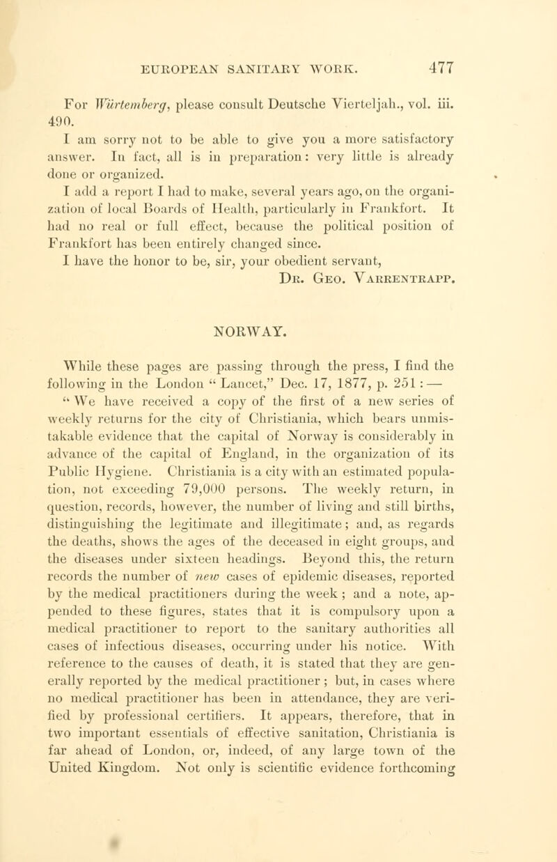For Wurtemberg, please consult Deutsche Vierteljah., vol. iii. 490. I am sorry not to be able to give you a more satisfactory answer. In fact, all is in preparation: very little is already done or organized. T add a report I had to make, several years ago, on the organi- zation of local Boards of Health, particularly in Frankfort. It had no real or full effect, because the political position of Frankfort has been entirely changed since. I have the honor to be, sir, your obedient servant, Dr. Geo. Vakrentrapp. NORWAY. While these pages are passing through the j)ress, I find the following in the London  Lancet, Dec. 17, 1877, p. 251: — '' We have received a copy of the first of a new series of weekly returns for the city of Christiania, which bears unmis- takable evidence that the capital of Norway is considerably in advance of the capital of England, in the organization of its Public Hygiene. Christiania is a city with an estimated popula- tion, not exceeding 79,000 persons. The weekly return, in question, records, however, the number of living and still births, distinguishing the legitimate and illegitimate; and, as regards the deaths, shows the ages of the deceased in eight groups, aud the diseases under sixteen headings. Beyond this, the return records the number of new cases of epidemic diseases, reported by the medical practitioners during the week; and a note, ap- pended to these figures, states that it is compulsory upon a medical practitioner to report to the sanitary authorities all cases of infectious diseases, occurring under his notice. With reference to the causes of death, it is stated that they are gen- erally reported by the medical practitioner ; but, in cases where no medical practitioner has been in attendance, they are veri- fied by professional certifiers. It appears, therefore, that in. two important essentials of effective sanitation, Christiania is far ahead of London, or, indeed, of any large town of the United Kingdom. Not only is scientific evidence forthcoming