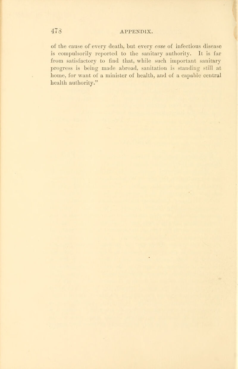 of the cause of every death, but every case of infectious disease is compulsorily reported to the sanitary authority. It is far from satisfactory to find that, while such important sanitary progress is being made abroad, sanitation is standing still at home, for want of a minister of health, and of a capable central health authority.