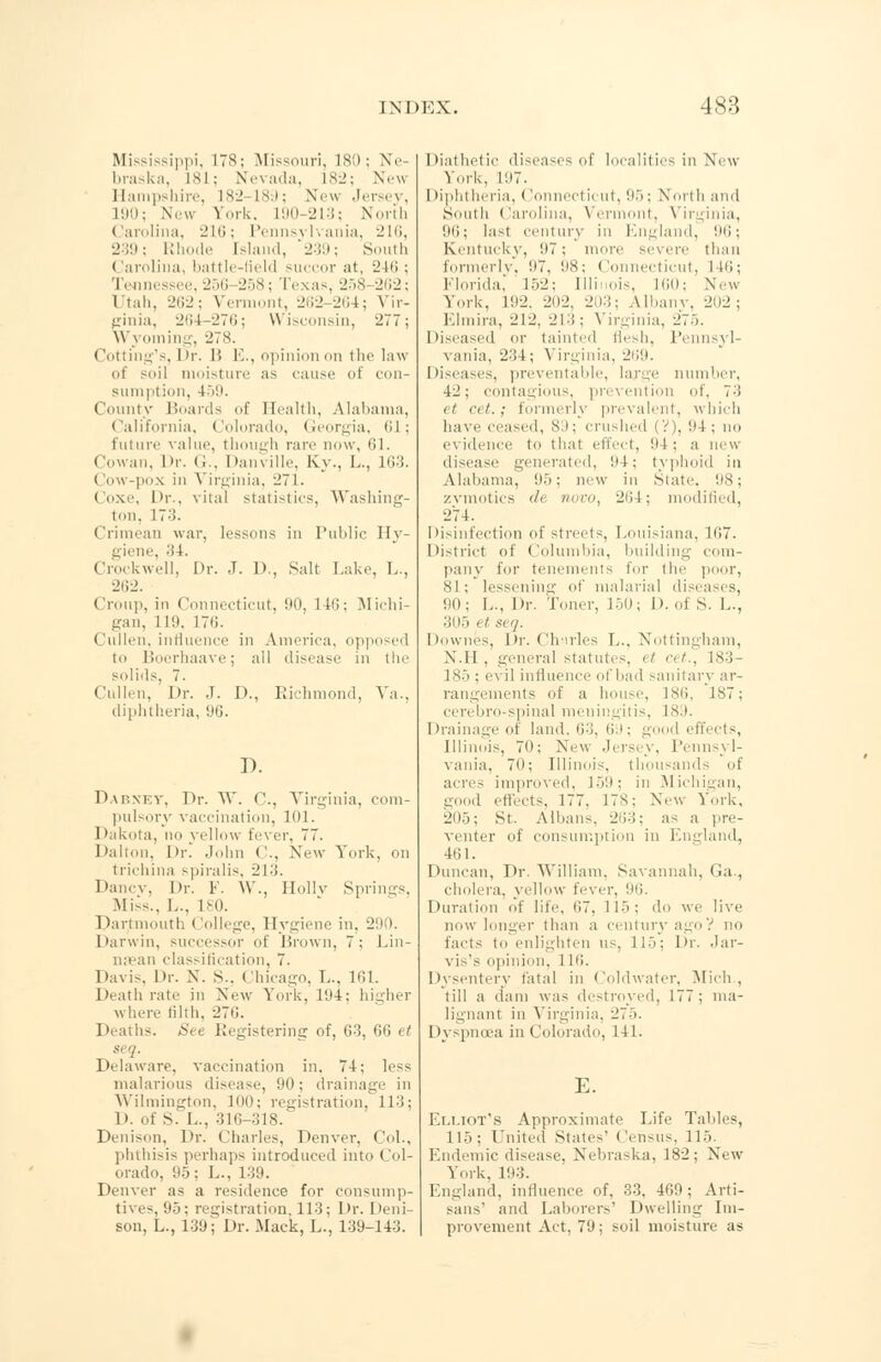 Mississippi, ITS; Missouri, L80 j Ne braska, 181; Nevada, 182; NeM Hampshire, 182-189; New Jersey, L90; New York. L90-213; North Carolina, 210; Pennsylvania, 216, 239; Rhode [sland, 239; South Carolina, battle-field succor at, 246 ; Te issee,256 258; Texas, 258 262; Utah, 262; Vermont, 262-264; Vir- ginia, 264 276; Wisconsin, 277; Wyoming, 278. Cotting's, Dr. 11 E., opinion on the law of soil moisture as cause i con- sumption, 459. County Hoards of Health, Alabama, California, Colorado, Georgia, 61; future value, though rare now, 61. Cowan. Dr. C. Danville, Ky., L., 163. Cow-pox in Virginia, 271. Coxe, Dr., vital statistics, Washing- ton, 173. Crimean war, lessons in Public Hy- giene, 34. Crockwell, Dr. J. D., Salt Lake, L., 262. Croup, in Connecticut, 90, It'!: Michi- gan, 119, 176. (iullen, influence in America, opposed to Bocrhaave; all disease in the solids 7. Cullen, Dr. J. D., Richmond, Va., diphtheria, 96. I). Dabney, Dr. W. C, Virginia, com- pulsory vaccination, 101. Dakota, no yellow fever, 77. Dalton, Dr. John ('., New York, on trichina spiralis, 213. Dancv, l>r. Y. W., Hollv Springs, Miss., I... 180. Dartmouth College, Hygiene in. 29 1. Darwin, successor of Brown, 7: I.in- mean classification, 7. Davis, Dr. X. S.. Chicago, 1... 161. Death rate in New York, 194; higher where tilth. 276. Deaths. See Registering of, 63, G6 et Delaware, vaccination in. 74: less malarious disease, !»•: drainage in Wilmington, 100; registration, 113; 1». of S. L., 316-318. Denison, Dr. (diaries. Denver, Col., phthisis perhaps introduced into Col- orado, 95; I... 139. Denver as a residence for consump- tives, 95; registration 113; Dr. Deni- son, L., 139^ Dr. Mack, L., 139-143. I »i ithet i dioeases of locauti is in \ \\\ York, 1!I7. Diphtheria, Connecticut, 95; North and South Carolina, Vermont, Virginia, !)ti; last century in England, 96; Kentucky, 97; more severe than formerly, '.17. 98; Con iticut, 116; Florida, 152; Illinois, l(il); New Vo,k. L92, 202, 203; Albanv, 2D2 ; Elmira, 212, 213; Virginia, 215. Diseased or tainted flesh, Pennsyl- vania, 234; Virginia, 269. Diseases, preventable, large number, 42; contagious, prevention of, 7-'i <1 <■< i.; formerly prevalent, w hich have ceased, 8 >; crushed (V), ltd ; no evidence to that effect, 91 ; a new disease generated, !•+; tvphoid in Alabama, 95; new in State. 98; zvmotics de novo, 264; modified, 274. Disinfection of streets, Louisiana. lt;7. District of Columbia, building com- pany for tenements for the poor, 81; lessening of malarial disea es, 90; L., Dr. Toner, 150; 1 >. of S. L., :;d.~> «/ si'/. Downes, Dr. Ch'irles L., Nottingham, N.H, general statutes, <t cet., 183- 185; evil influence of bad sanitary ar- rangements of a house, 1Sli, 1ST; cerebro-spinal meningitis, 1st. Drainage of land, 63, 69; good effects, Illinois, 7(1: New Jersey, Pennsyl- vania, 7d; Illinois, thousands of acres improved, 159; in Michigan, good effects, 177, 17*: New York, 2iio; St. Albans, 263; as a pre- venter of consumption in England, 461. Duncan, Dr. William, Savannah, Ga., cholera, yellow fever, 96. Duration of life, 117, 115; do we live now longer than a century agoV no facts to enlighten us, 115; Dr. Jar- vis's opinion, 1 Id. Dysentery fatal in Coldwater, Mich, till a dam was destroyed, 177; ma- lignant in Virginia, 275. Dyspnoea in Colorado, 141. E. Elliot's Approximate Life Tables, 115: I united State-' ( lensus, 115. Endemic disease, Nebraska, 182; New York. 193. England, influence of, 33. 460; Arti- sans' and Laborers' Dwelling Im- provement Act, 79; soil moisture as
