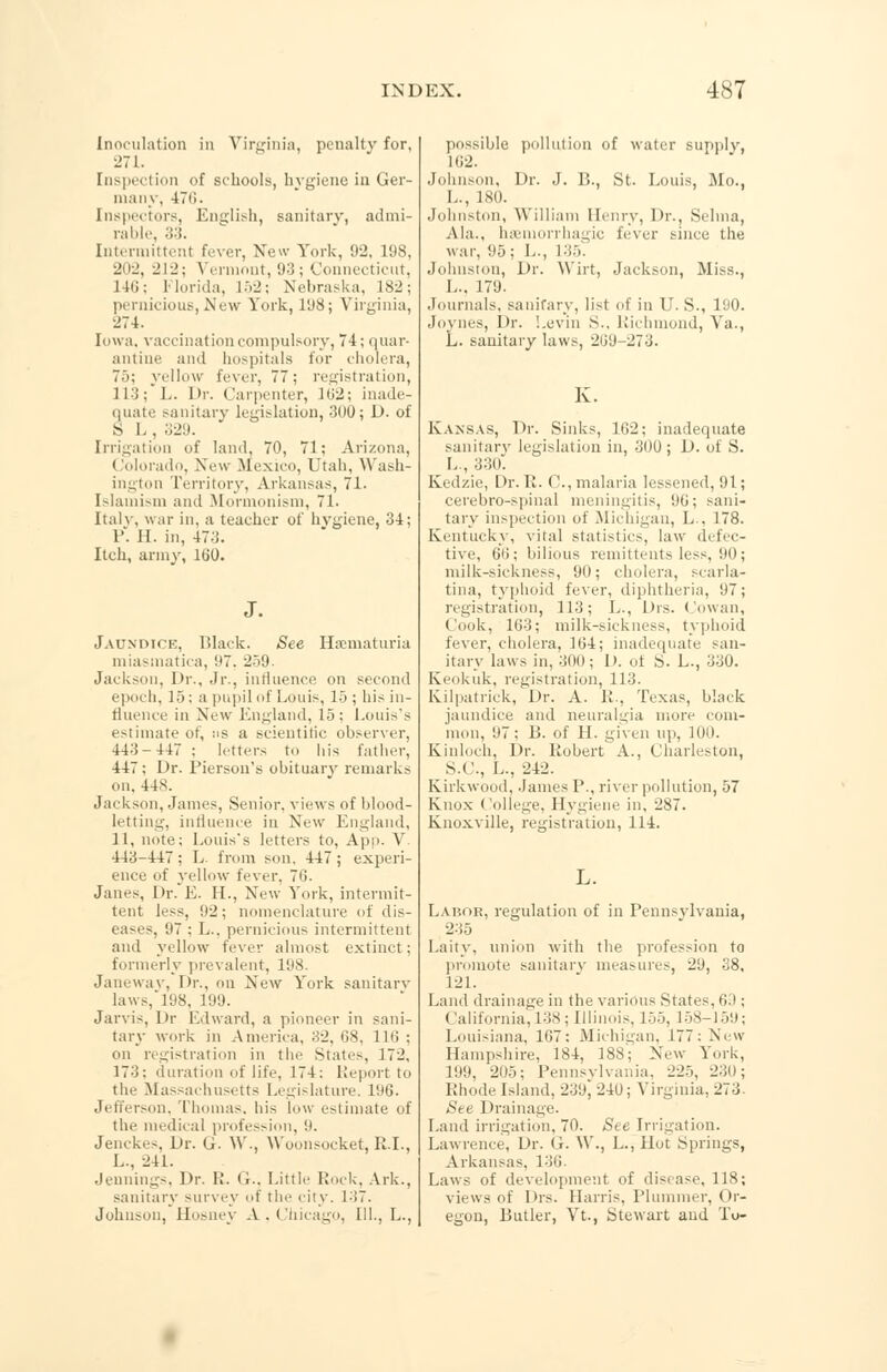 Inoculation in Virginia, penalty for, 271. [nspection of schools, hygiene in Ger- many, 470. Inspectors, English, sanitary, admi- rable, 33. Intermittent fever, New York, 92, 198, 202, 212; Vermont, 93; Connecticut, 146; Florida, L52; Nebraska, 182; pernicious, New York, 198; Virginia, 274. Iowa, vaccination compulsory, 74; quar- antine and hospitals for cholera, 75; yellow fever, 77: registration, 113; L. I>r. Carpenter, lti2: inade- quate sanitary legislation, 300; D. of S I. , 329. Irrigation of land, 70, 71; Arizona, Colorado, New Mexico, Utah, Wash- ington Territory, Arkansas, 71. Islamism and Mormonism, 71. Italy, war in, a teacher of hygiene, 34; P. 11. in, 47.;. Itch, army, 160. Jaundice, Black. See Hematuria miasmatica, '.'7. 259. Jackson, Dr., Jr., influence on second epoch, 15: a pupil of Louis, 15 ; his in- fluence in New England, 15: Louis's estimate of, as a scientific observer, 443-447 : letters to his father, 447; Dr. Pierson's obituary remarks on. 448. Jackson, James, Senior, views of blood- letting, influence in New England, 11, note; Louis's letters to, App. V 443-447; L from son. 447; experi- ence of yellow fever, 7'!. Janes, Or. E. H., New York, intermit- tent less, 92; nomenclature of dis- eases 07 : I... pernicious intermittent and yellow fever almost extinct; formerly prevalent, 198. Janewav, Dr., on New York sanitary laws, 198, 199. Jarvis, Dr Edward, a pioneer in sani- tary work in America, 32, (18, 116 ; on registration in the Stat«~, 172, 173: duration of life, 174: Report to the Massachusetts Legislature. 196. Jefferson, Thomas, his low estimate of the medical profession, 9. Jenckes, Dr. G. W., VVoonsocket, R.I., L., 241. Jennings, Dr. R. G.. Little Rock, Ark., sanitary survey ot the city. 137. Johnson, Hosney A.Chicago, III., L., possible pollution of water supply, 1(12. Johnson, Dr. J. B., St. Louis Mo., L., LSD. Johnston, William Henry, Dr., Selina, Ala., hsemorrhagic fever since the war, 95; L., 135. Johnston, Dr. Wirt, Jackson, Miss., I... 179. Journals, sanitary, list of in U. S., 190. Joynes, Dr. Levin >.. Richmond, Va., L. sanitary laws, 269-273. K. Kansas, Dr. Sinks, 162; inadequate sanitary legislation in, 300 ; D. of S. L , 330-: Kedzie, Dr. R. 0., malaria lessened, 91; cerebro-spinal meningitis, 90; sani- tary inspection of Michigan, L . 178. Kentucky, vital statistics, law defec- tive, 66; bilious remittents less, 90; milk-sickness, 90; cholera, scarla- tina, typhoid fever, diphtheria, 97; registration, 113; L., Drs. Cowan, I ook, 103; milk-sickness, typhoid fever, cholera, 164; inadequate san- itary laws in, 3(1(1; D. of S. L., 330. Keokuk, registration, 113. Kilpatrick, Dr. A. II., Texas, black jaundice and neuralgia more com- mon, 97; B. of II. given tip, 100. Kinloch, Dr. Robert A., Charleston, S.C., L., 242. Kirkwood, James P., river pollution, 57 Knox College. Hygiene in, 287. Knoxville, registration, 114. L. Labor, regulation of in Pennsylvania, 235 Laity, union with the profession to promote sanitary measures, 29, 38, 121. Land drainage in the various States, 63 ; California, 138; Illinois, 155, 158-159; Louisiana, 107: Michigan, 177: New Hampshire, 184, 188; New York, 199, 205; Pennsylvania, 225, 230; Rhode Island, 239, 240; Virginia, 273. See Drainage. Land irrigation. 70. See Irrigation. Lawrence. Dr. G. W., L., Hot .Springs, Arkansas. 136. Laws of development of disease, 118; views of Drs. Harris, Plummer, Or- egon, Butler, Vt., Stewart and To-