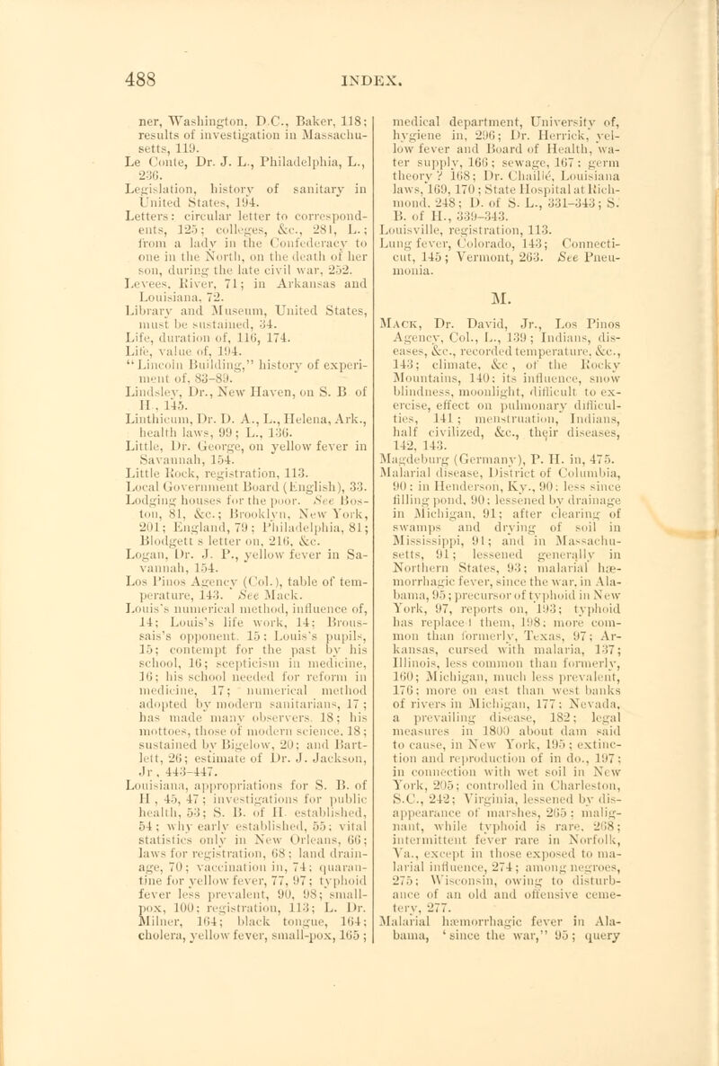 ner, Washington. D.C., Baker, 118; results of investigation in Massachu- setts, 119. Le Coiile, Dr. J. L., Philadelphia, L., 236. Legislation, history of sanitary in United States, 194. Letters: circular letter to correspond- ents, 125; colleges, &c, 281, L.; from a lady in the Confederacy to one in the North, on the death of her son, during the late civil war. 252. Levees, River, 71; in Arkansas and Louisiana. 72. Library and Museum, United States, must be sustained, 34. Life, duration of, 116, 174. Life, value of, 194. '• Lincoln Building, history of experi- ment of, 83-89. Lindslev, Dr., New Haven, on S. B of II.. 145. Linthicum, Dr. D. A., L., Helena, Ark., health laws, 99 ; L., 136. Little, Dr. George, on yellow fever in Sa\ annah, 154. Little Rock, registration, 113. Local Government Board (English), 33. Lodging houses for the puoi'. Si i Bos- ton, 81, &c; Brooklyn, New York, 'Jul: England, 79; Philadelphia, 81; Blodgett s letter on, 216, &c. Logan, Dr. J. P., yellow fever in Sa- vannah, 154. Los Pinos Agency (Col.), table of tem- perature, 143. See Mack. Louis's numerical method, influence of, 14; Louis's life work, 14; Brous- sais's opponent. 15: Louis's pupils, 15; contempt for the past by his school, 10; scepticism in medicine, 1G; his school needed for reform in medicine, 17; numerical method adopted by modern sanitarians, 17 ; has made many observers. 18; his mottoes, those of modern science, 18 ; sustained by Bigelow, 20; and Bart- lett, 20; estimate of Dr. J. Jackson, Jr, 443-447. Louisiana, appropriations for S. 1!. of II , 45, 47; investigations for public health. 53; S. li. of II established, 54; why early established, 55; vital statistics only in New Orleans, 66; laws tor registration, 68; land drain- age, 70; vaccination in, 74; quaran- tine for yellow fever, 77, 97; t\ phoid fever less prevalent, 90, 98; small- pox, 100; registration, 113; L. Dr. Milner, 164; black tongue, 164; cholera, yellow fever, small-pox, 1G5 ; medical department, University of, hygiene in, 296; Dr. Herrick, yel- low fever and Board of Health, wa- ter supply, 16G ; sewage, 1G7 : germ theory V 168; Dr. Chaille\ Louisiana laws, 169, 170: State Hospital at Rich- mond, 248; 1). of S. L., 331-343; S. B. of H., 339-343. Louisville, registration, 113. Lung fever, Colorado, 143; Connecti- cut, 145; Vermont, 263. See Pneu- monia. M. Mack, Dr. David, Jr., Los Pinos Agency, Col., L., 139; Indians, dis- eases, &c, recorded temperature, &c, 143; climate, &c , of the Rocky Mountains, 140: its influence, snow blindness, moonlight, difficult to ex- ercise, effect on pulmonary difficul- ties, 141 ; menstruation, Indians, half civilized, &c, their diseases, 14-2, 143. Magdeburg (Germany), P. H. in, 475. Malarial disease. District of Columbia, 90; in Henderson, Ky., 90; less since filling pond, 90; lessened by drainage in Michigan )\ ifter clsaring of swamps and drying of soil in Mississippi, 91; and in Massachu- setts, 91; lessened generally in Northern States. 93; malarial he- morrhagic fever, since the war, in Ala- bama, 95; precursor of typhoid in New- York, 97, reports on, 193; typhoid has replace 1 them, 198; more com- mon than formerly, Texas, 07; Ar- kansas, cursed with malaria, 137; Illinois, less common than formerly, 160; Michigan, much less prevalent, 176; more on east than west banks of rivers in Michigan, 177; Nevada, a prevailing disease, 182; legal measures in 1800 about dam said to cause, in New York, 195; extinc- tion and reproduction of in do., 107: in connection with wet soil in \'i w York, 205; controlled in Charleston, S.C., 242; Virginia. lessened by dis- appearance of marshes, 265; malig- nant, while typhoid is rare. 268; intermittent fever rare in Norfolk, Ya., except in those exposed to ma- larial influence, 274 ; among negroes, 275; Wisconsin, owing to disturb- ance of an old and offensive ceme- tery, 277. Malarial hemorrhagic fever in Ala- bama, 'since the war, 95; query