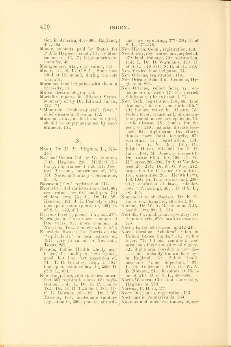 tion in America, 453-460; England, 401, 402. Money, amounts paid by States for Public Hygiene, small,46; by Mas- sachusetts, 40, 47; large salaries de- moralize, 40. Montgomery, Ala., registration, 113 Moore, Dr. S. P., C.S.A., State hos- pital at Richmond, during the late war, 251. Mormons, land irrigation with them a necessity, 71. Morse electric telegraph, 4. Mortality reports in different States, summary of by Dr. Edward Jarvis, 172-174. Mountain (typho-malarial) fever, chief disease in Nevada, 182. Museum, army, medical and surgical, should be amply sustained by Gov- ernment, 151. Nash, Dr. H. M., Virginia, L., 274- 276. National Medical College, Washington, D.C., Hygiene, 296; Medical Li- brary, importance of, 148, 151; Med- ical Museum, importance of, 150, 151; National Sanitary Conventions, 35, 30. Navasota (Tex.), registration, 114. Nebraska, vital statistics imperfect, 66; registration law, 08; small-pox, 74; cholera laws, 75; L., Dr D. W. Henshey, 181; J. II. Peabody's, 181; inadequate sanitary laws in, 300; D. of S. L., 370, -;71 ' Nervous fever (typhoid), Virginia, 275. Neuralgia in Texas more common of late years, 07; more common in Navasota, Tex., than elsewhere, 259. Neuralgic diseases, Dr. Harris on the equivalents, or local causes of. l!)7; very prevalent in Navasota, Texas, 259. Nevada, Public Health wholly neg- lected, 67; small-pox, laws against, good, but imperfect execution of, 74; T. R. Grindley, Esq., L 182 inadequate sanitary laws in, 300 ; D. of S L., 371. New Hampshire, vital statistics, imper- fect, 00* registration laws, OS; regis- tration, 114; L. Dr. G. P. (Jonn's 182; Dr. G. B Twitchell, 183; Dr C. L. Downes, 183-189 ; Dr. J. W. Parsons, 18J; inadequate sanitary legislation in, 300; practice of medi- cine, law regulating, 377-378; D. of S. L, 371-378. New Haven, Conn., registration, 113. New Jersey, registration law, neglected, 67; land drainage, 70; registration, 114; L. Dr. D. AVarman's, 190; D. of S. L., 379-381; S. B. of H., 380. New Mexico, land irrigation, 71. New Orleans, registration, 113. New Orleans School of Medicine, Hy- giene in. 296. New Orleans, yellow fever, 77; en- demic or imported V 77; Dr. Merrick thinks might be extirpated, 77. New York, registration law, 08; land drainage, '■ for crops, not for health, 70; impure water in Albany, 73; yellow fever, occasionally at quaran- tine ground, never now epidemic, 76; cattle disease, 78: homes for the poor, bO, 219; malarial disease less- ened, 91; diphtheria. Dr. Harris thinks more fatal formerly, 97; scarlatina, 97; registration, 114; L., Dr. A. N. Bell, 101; Dr. Elisha Harris, 191-198; Dr. E. II. .lanes, 108; Mr. Janewav's report to Dr. Austin Flint. 198, 199; Dr. VV. H.Thaver, 200-205; Dr. S. O Vander- poel, 205-211; Dr. W. O. Wey. 212; inspection by Citizens' Committee, 197; quarantine, 205; Health Laws, 198, 199; Dr. Thayer's account, 200- 204; confusion of laws, '•deplor- able (Pickering), 405; D. of S. L , 381-405. Nomenclature of diseases, Dr. E H. .lanes on, change of, effects of, 97. Norcom, Dr VV. A. B., Edenton, N.C., health laws, 99; L., 210. Norfolk, Va , malignant dysentery less than formerly, 275; health measures, 275. North, battle-field succor in, 242-245. North Carolina, cholera left in United States hands, 75; yellow fever, 77; bilious, remittent, and pernicious fever almost wholly gone, 92; diphtheria, possibly a new dis- ease, but probably known long ago in England, 96; Public Health measures none important, 9.9; L. Dr. Anderson's, 216; Dr, VV. A. B. Norcom, 210; hospitals at Kicli- ml, 240; D. of S. L., 400-408. North-Western Christian University, Hygiene in, 289. Norway, P. H. in, 477. Norwich (Conn ), registration, 113. Nostrums in Pennsylvania, 2:;:;. Noxious and offensive trades, repres-