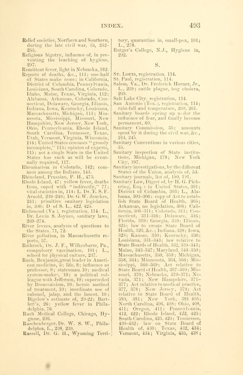 Relief societies, Northern and Southern, during the late civil war. 35, 242- 205. Religious bigotry, influence of, in pre- venting the teaching of hvgiene, 21)7. Remittent fever, Iighl in Nebraska, 18-2. Reports of deaths, &c, 111; one-half of States make none; in. California, District of Columbia, Pennsylvania, Louisiana, South < larolina, <lolorado, Idaho, .Maine, Texas, Virginia, 11-; Alabama, Arkansas, Colorado, Con- necticut, Delaware, Georgia, Illinois, Indiana, Iowa, Kentucky, Louisiana, Massachusetts, Michigan, L13; Min- nesota, Mississippi, Missouri. New Hampshire, New Jersey, New York, Ohio, Pennsylvania, Rhode Island, South Carolina, Tennessee, Texas, Utah, Vermont, Virginia, Wisconsin, 114; United States censuses grossly incomplete,'' 115; opinion of experts, 115; no) a single State in the United States lias such as will be event- ually required, 117. Rheumatism in Colorado, 142; com- mon among the Indians, 143. Rhineland, Prussian, P. U., 475. Rhode Island. 47; yellow fever, deaths from, coped with indirectly, 77; vital statisties in, 114; L. Dr.F.S.F. Arnold, 239-210; Dr. G. W. Jenckes, 241; primitive sanitary legislation in, 300; D of S. L.. 422, 425. Richmond (Va ). registration, 114: L., Dr. Levin S. Joynes, sanitary laws, 269-274. River levees, analysis of questions to the States. 71, 72. River pollution, in Massachusetts re- ports, 57. Rothrock, Dr. J. F., Wilkesbarre, Pa., compulsory vaccination, 101; L., school ti>r physical culture, 2i7. Rush, Benjamin,great leader in Ameri- can medicine, 5; life, 8; influence as professor,'.!; statesman, 10 ; medical system-make'-, 10; a political col- league with Jefferson, 10; superseded by Broussaisism, 10; heroic method of treatment, 10; inordinate use of calomel, jalap, and the lancet. 10; Bigelow's estimate of, 20-22; Bart- lett's, 20: yellow fever in Phila- delphia, 76. Rush Medical College, Chicago, Hy- giene, 296. Ruschenberger,Dr. W. S. W., Phila- delphia. L., 238, 239. Russell, Dr. G. 11., Wyoming Terri- tory, quarantine in, small-pox, 1 o 1 ; L.,'278. Rutger's College, N.J., Hygiene in, 21)2. St. Louis, registration. 114. St. Paul, registration, 114. Salem, Va., Dr. Frederick Horner, Jr., L., 269; cattle plague, hog cholera, 269. Salt Lake city, registration, 114. San Antonio (Tex.), registration, 111; rain-fall and temperature, 260, 261. Sanitary hoard- spring up ui der the influence of fear, and linalK become permanent, 60. Sanitary Commission, 35; amounts spent by it during the civil war, &c, 214. 245. Sanitary Conventions in various cities, 35. Sanitary inspection of State institu- tions, Michigan, 178; New York City, 197. Sanitary investigations, by the different States of the Union, analysis of, 53. Sanitary journals, list of, 190, I ll. Sanitary Law, Digest of, by II. G. Pick- ering, Esq. : in United States, 301 ; District of Columbia, 303; L., Ala- bama, 303-306; copy of Act to estab- lish State Board of Health, 305; Arkansas, no legislation, 306; Cali- fornia, 306-311; ('(dorado, .'ill ; Con- necticut, 311-310; Delaware. 316; Florida, 319; Georgia, 319; Illinois, 325; law to create Stale Hoard of Health, 326, &c; Indiana. 328; Iowa, 329; Kansas, 330; Kentucky, 330; Louisiana, 331-343; law relative to State Boards of Health. 332, 33 Maine, 343-347; Maryland. 343 350; Massachusetts, 350, *358 ; Michigan, 358, 364; Minnesota, 304, 366; Mis- sissippi, 300-309; Act relative to State Board of Health, 367-369; Mis- souri, 370; Nebraska, 370-371; Ne- vada. 371; New Hampshire, 371- 377; Act relative to medical practice, 377, 378; New Jersey, 379; Act relative to State Board of Health, 380, 381; New York, 381 405; North Carolina, 406, 408; Ohio. 408, 411; Oregon, 411; Pennsylvania, 412, 422; Rhode Island, 422, 425; South Carolina, 425, 429; Tennessee, 430-432; law on State Board of Health of, 430; Texas, 432, 434; Vermont, 434; Virginia, 435, 438 ;
