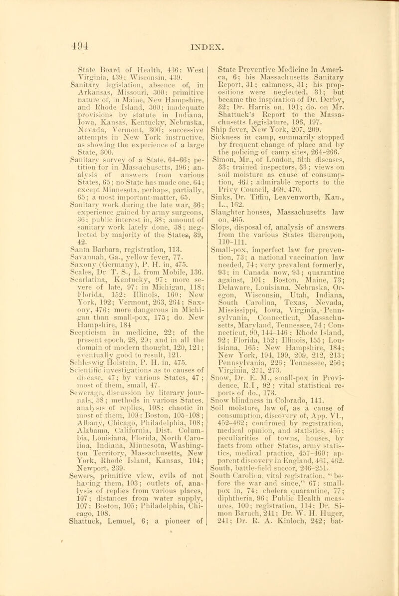 104 State Board of Health, 436; West Virginia, 439; Wisconsin, 439. Sanitary legislation, absence of, in Arkansas, Missouri, 300; primitive nature of, in Maine, New Hampshire, and Rhode Island, 300; inadequate provisions by statute in Indiana, Iowa, Kansas. Kentucky, Nebraska, Nevada, Vermont, 30U; successive attempts in New York instructive, as showing the experience of a large State, 3O0L Sanitary survey of a State, 64-66; pe- tition for in Massachusetts, 196; an- alysis of answers from various States, 65; no State has made one. 64; except Minnesota, perhaps, partially, 65; a most important-matter. 65. Sanitary work during the late war, 36; experience gained by army surgeons, 36; public interest in, 38; amount of sanitary work lately done, 38; neg- lected bv majority of the States-, 39, 42. Santa Barbara, registration, 113. Savannah, Ga., yellow fever, 77. Saxony (Germany), P. H. in, 475. Scales,' Dr. T. S., L. from Mobile, 136. Scarlatina, Kentucky, 97; more se- vere of late, 97: in Michigan, 118; Florida, 152; Illinois, 160; New York, 192; Vermont, 263, 264; Sax- ony, 476; more dangerous in Michi- gan than small-pox, 175; do. New Hampshire, 184 Scepticism in medicine, 22; of the present epoch, 28, 23; and in all the domain of modern thought, 120, 121 ; eventually good to result, 121. Schleswig I'lo'lstein, P. H. in, 475. Scientific investigations as to causes of disease, 47; by various States, 47; most of them, small, 47. Sewerage, discussion by literary jour- nals, 38; methods in various States, analysis of replies, 108; chaotic in most of them, 1().I: Boston, 105-108; Albany, Chicago, Philadelphia, 108; Alabama, California, Dist. Colum- bia, Louisiana, Florida, North Caro- lina, Indiana, Minnesota, Washing- ton Territory, Massachusetts, New York, Rhode Island, Kansas, 104; Newport, 239. Sewers, primitive view, evils of not having them, 103; outlets of, ana- lysis of replies from various places, 107; distances from water supply, 107; Boston, 105; Philadelphia, Chi- cago, 108. Shattuck, Lemuel, 6; a pioneer of State Preventive Medicine in Ameri- ca, 6; his Massachusetts Sanitary Report, 31; calmness, 31; his prop- ositions were neglected, 31; but became the inspiration of Dr. Derby, 32; Dr. Harris on, 191; do. on Mr. Shattuck's Report to the Massa- chusetts Legislature, 196. 197. Ship fever, New York, 207, 209. Sickness in camp, summarily stopped by frequent change of place and by the policing of camp sites, 264-266. Simon, Mr., of London, tilth diseases, 33: trained inspectors, 33; views on soil moisture as cause of consump- tion, 461; admirable reports to the Privy Council, 460, 470. Sinks, Dr. Tiffin, Leavenworth, Kan., L., 162. Slaughter houses, Massachusetts law on, 465. Slops, disposal of, analysis of answers from the various States thereupon, 110-111. Small-pox, imperfect law for preven- tion, 73: a national vaccination law needed, 74; very prevalent formerly, 93; in Canada now, 93; quarantine against, 101; Boston, Maine, 73; Delaware, Louisiana. Nebraska. Or- egon, Wisconsin, Utah, Indiana, South Carolina, Texas, Nevada, Mississippi, Iowa, Virginia,-Penn- sylvania, Connecticut, Massachu- setts, Maryland, Tennessee, 74 : I !on- necticut, 90, 144-146 ; Rhode Island, 92 ; Florida, 152 ; Illinois, 155 ; Lou- isiana, 165; New Hampshire, 184; New York, 194, 199, 209, 212, 213; Pennsylvania, 226; Tennessee, 256; Virginia, 271, 273. Snow, Dr. E. M., small-pox in Provi- dence, R.I, 92; vital statistical re- ports of do., 173. Snow blindness in Colorado, 141. Soil moisture, law of, as a cause of consumption, discovery of, App. VI., 452-462; confirmed by registration, medical opinion, and statistics, 155; peculiarities of towns, house-, by facts from other States, army statis- tics, medical practice, 457-460; ap- parent discoverv in England, 461, 462. South, battle-field succor. 246-251. South Carolii a, vital registration, be- fore tin; war and since. 67: small- pox in. 71: cholera quarantine, 77; diphtheria, 96; Public Health meas- ures, 100; registration, 114: Dr. Si- mon Baruch, 241: Dr. VV. II. Huger, 241; Dr. R. A. Kinloch, 242; bat-