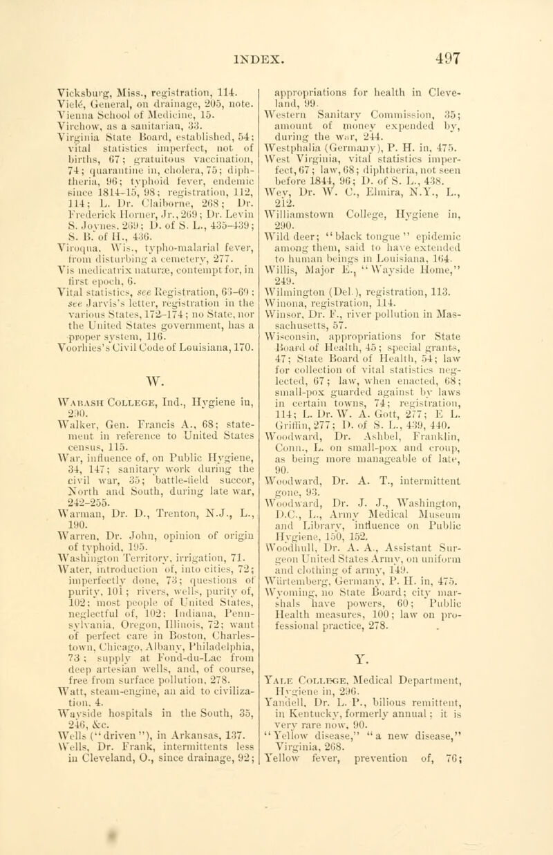 Vicksburg, Miss., registration, 114. Viele, General, on drainage, 205, note. Vienna School of Medicine, 15. Yirchow, as a sanitarian, 33. Virginia State Board, established, 54; vital statistics imperfect, not of births, 07; gratuitous vaccination, 74; quarantine in, cholera, 75; diph- theria, 96; typhoid fever, endemic since L814<-15,98; registration, 112, 114; L. Dr. Claiborne, 208; Dr. Frederick Horner, Jr., 269; Dr. Levin S. Joi iks, 269; 1). of S. L., 435-439; S. 15.'of II., 436. Viroqua, Wis., typho-malarial fever, from disturbing a cemetery, 277. Vis medicatrix naturae, contempt for, in first epoch, 0. Vital statistics, se.e Registration, 63-00 : sei Jarvis's letter, registration in the various States, 172-174; no State,nor the United States government, has a proper system, 110. Voorhies's Civil Code of Louisiana, 170. w. Wabash College, Ind., Hvgiene in, 290. Walker, Gen. Francis A., 68; state- ment in reference to United States census, 115. War, influence of, on Public Hygiene, 34, 147; sanitary work during the civil war, 35; battle-iield succor, North and South, during late war, 242-255. Warman, Dr. D., Trenton, N.J., L., 190. Warren, Dr. John, opinion of origin of typhoid, 195. Washington Territory, irrigation, 71. Water, introduction of. into cities, 72; imperfectly done, 73; questions of purity, 10i ; rivers, wells, purity of, 102; most people of United States, neglectful of, 102: Indiana, Penn- sylvania. Oregon, Illinois, 72; want of perfect care in Boston, Charles- town, Chicago. Albany, Philadelphia, 73 ; supply at Fond-du-Lac from (hep artesian wells, and, of course, free from surface pollution, 278. Watt, steam-engine, an aid to civiliza- tion. 4. Wayside hospitals in the South, 35, 240, &c. Wells (-'driven), in Arkansas, 137. Wells, Dr. Frank, intermittent^ less in Cleveland, O., since drainage, 92; appropriations for health in Cleve- land, 99. Western Sanitary Commission, 35; amount id' money expended by, during the war, 244. Westphalia (Germany), P. H. in, 475. West Virginia, vital statistics imper- fect, 67; law, 08; diphtheria, not seen before 1844, 96; D. of S. L., 438. Wev, Dr. W. C, Elmira, N.Y., L., 2l2. Williamstown College, Hvgiene in, 290. Wild deer; black tongue  epidemic among them, said to have extended to human beings m Louisiana, ll!4- Willis, Major E.. Wayside Home, 249. Wilmington (Del,), registration, 113. Winona, registration, 114. Winsor, Dr. F., river pollution in Mas- sachusetts, 57. Wisconsin, appropriations for State Board of Health, 45; special grants, 47; State Board of Health, 54; law for collection of vital statistics neg- lected, 07; law, when enacted, 08; small-pox guarded against by laws in certain towns, 74; registration, 114; L. Dr. W. A. Gott, 277; E L. Griffin,877.; D. of S. 1... 439, 44(). Woodward, Dr. Ashbel, Franklin, Conn., L. on small-pox and croup, as being more manageable of late, 90. Woodward, Dr. A. T., intermittent gone, 93. Woodward, Dr. J. J., Washington, D.C., L., Army Medical Museum and Librarv, influence on Public Hvgiene, 150, 152. Woodlmll, Dr. A. A., Assistant Sur- geon United States Army, on uniform and clothing of army, 149. Wiirtemberg, Germany, P. H. in, 475. Wyoming, no State Board; city mar- shals have powers, 00; Public Health measures, 100; law on pro- fessional practice, 278. Yale Colle<;e, Medical Department, Hygiene in, 296. Yandell, Dr. L. P., bilious remittent, in Kentucky, formerly annual : it is very rare now, 90. Yellow disease, a new disease, Virginia, 268. Yellow fever, prevention of, 76;