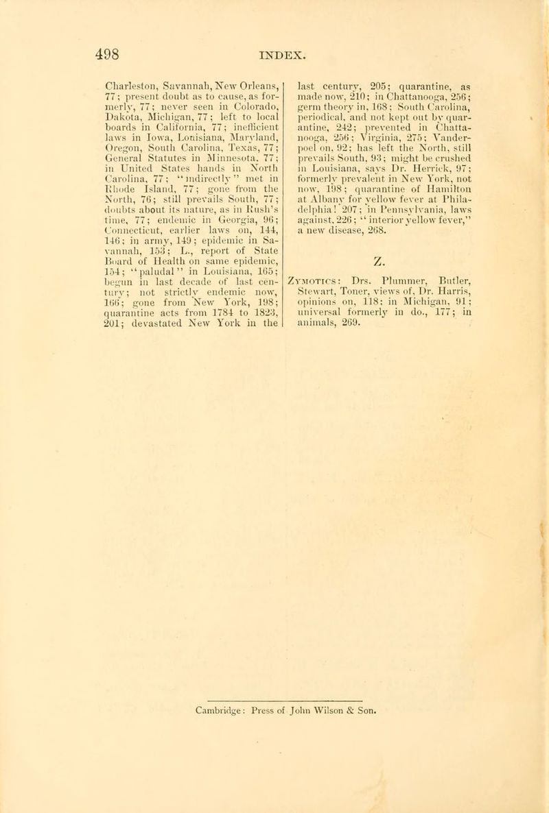 Charleston, Savannah, New Orleans, 77 ; present doubt as to cause, as for- merly, 77; never seen in Colorado, Dakota, Michigan, 77; left to local boards in California, 77; inefficient laws in Iowa, Louisiana, Maryland, Oregon, South Carolina, Texas, 77; General Statutes in Minnesota. 77; in United States hands in North Carolina, 77; indirectly met in Rhode Island, 77; gone from the North, 7G; still prevails South, 77; doubts about its nature, as in Rush's time, 77; endemic in Georgia, 96; Connecticut, earlier laws on, 144, 146; in army, 140; epidemic in Sa- vannah, 153; L., report of State Board of Health on same epidemic, 154; paludal in Louisiana, 165; begun in last decade of last cen- tury; not strictly endemic now, 166; gone from New York, 198; quarantine acts from 1784 to 18:23, 201; devastated New York in the last century, 205; quarantine, as made now, 210; in Chattanooga, 256; germ theory in, 168 ; South ('arolina, periodical, and not kept out by quar- antine, 242; prevented in Chatta- nooga, 256; Virginia, 275; A'ander- poel on, 92; has left the North, still prevails South, 93; might be crushed in Louisiana, says Dr. Herrick, 97; formerly prevalent in New York, not now. 198; quarantine of Hamilton at Albany for yellow fever at Phila- delphia! 207; in Pennsylvania, laws against. 226;  interior yellow fever, a new disease, 268. Zvmotics: Drs. Plummer, Butler, Stewart, Toner, views of, Dr. Harris, opinions on, 118; in Michigan. 91 : universal formerly in do., 177; in animals, 269. Cambridge: Press of John Wilson & Son.