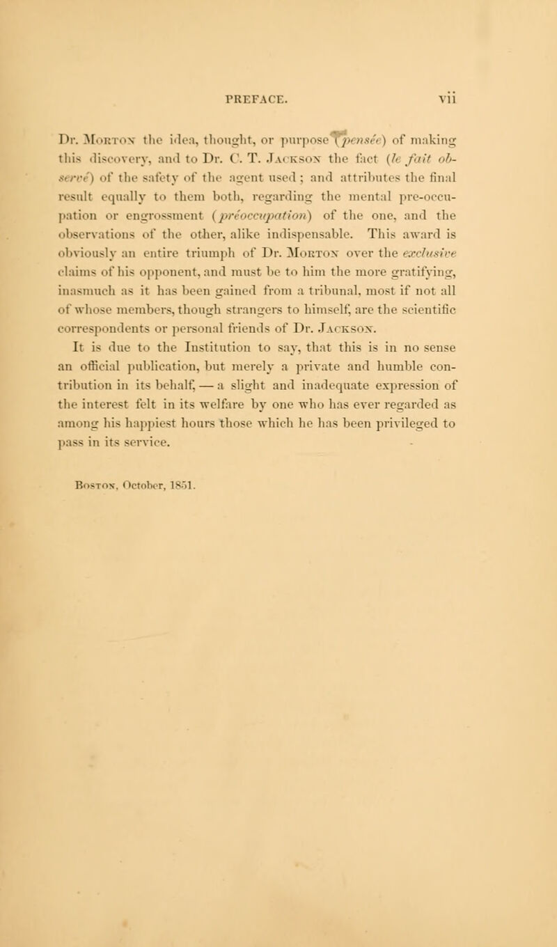 PREFACE. VI] Dr. Mobtos the idea, thought, or purpose i pmxi'i > of making this discovery, and to Dr. C.T.Jackson the fact (!• fait ob- serve) of the safety of the agent used : and attributes the final result equally to them both, regarding the mental pre-occu- pation or engrossment (preoccupation) of the one. and the observations of the other, alike indispensable. This award is obviously an entire triumph of Dr. Mobton over the exclusivt claims <it'his opponent,and must be to him the more gratifying, inasmuch as it has been gained from a tribunal, most if not all of whose members, though strangers to himself, are the scientific correspondents OT personal friends of Dr. Jackson. It is due to the Institution to say, that this is in no sense an official publication, but merely a private and humble con- tribution in its behalf, — a slight and inadequate expression of the interest felt in its -welfare by one who has ever regarded as ami'tig his happiest hours those which he has been privileged to pass in its service.