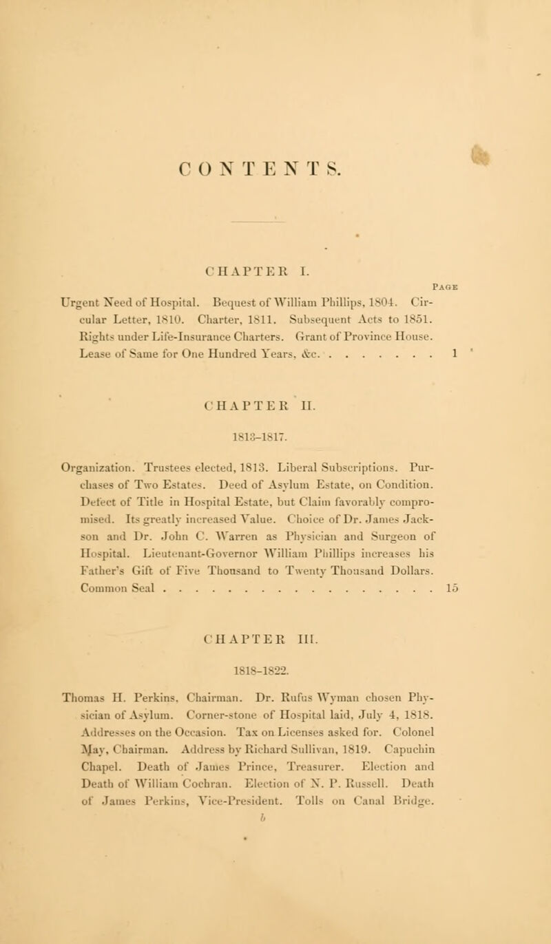 CONTEN T S. CHAPTER I. Page Urgent Need of Hospital. Bequest of William Phillips, 1804. Cir- cular Letter, 1810. Charter, 1811. Subsequent Acts to 1851. Rights under Life-insurance Charters. Grant of Province House. Lease of Same for One Hundred Years. &c 1 CHAPTER II. 1813-1817. Organization. Trustees elected, 1813. Liberal Subscriptions. Pur- ehases of Two Estates. Deed of Asylum Estate, on Condition. Detect of Title in Hospital Estate, but Claim favorably compro- mised. Its greatly increased Value. Choice of Dr. James Jack- son and Dr. John C. Warren as Physician and Surgeon of Hospital. Lieutenant-Governor William Phillips increases his lather's Gift of Five Thousand to Twenty Thousand Dollars. Common Seal 15 CHAPTER III. 1818-1822. Thomas II. Perkins. Chairman. Dr. Rufus Wyman chosen Phy- sician of Asylum. Corner-stone of Hospital laid. July 4. 1818. Addresses on the Occasion. Tax on Licenses asked for. Colonel ^Jay, Chairman. Address by Richard Sullivan, 1819. Capuchin Chapel. Death of James Prince, Treasurer. Election and Death of William Cochran. Election of N. P. Russell. Death of James Perkins, Vice-President. Tolls on Canal Bridge. b