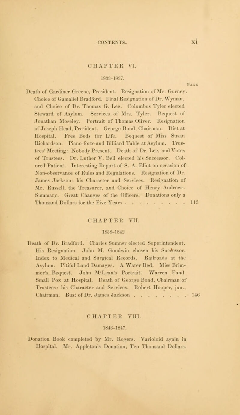 CHAPTER VI. 1833-1837. Page Death of Gardiner Greene, President. Resignation of Mr. Gnrney. Choice of Gamaliel Bradford. Final Resignation of Dr. Wyman, and Choice of Dr. Thomas G. Lee. Columbus Tyler elected Steward of Asylum. Services of Mrs. Tyler. Bequest of Jonathan Moseley. Portrait of Thomas Oliver. Resignation of Joseph Head, President. George Bond, Chairman. Diet at Hospital. Free Beds for Life. Bequest of Miss Susan Richardson. Piano-forte and Billiard Table at Asylum. Trus- tees' Meeting: Nobody Present. Death of Dr. Lee. and Votes of Trustees. Dr. Luther V. Bell elected his Successor. Col- ored Patient. Interesting Report of S. A. Eliot on occasion of Non-observance of Rules and Regulations. Resignation of Dr. James Jackson: his Character and Services. Resignation of Mr. Russell, the Treasurer, and Choice of Henry Andrews. Summary, Oreat Changes of the Officers. Donations only a Thousand Dollars for the Five Years 118 CHAPTER VII. 1838-1 s4-_> Death of Dr. Bradford. Charles Sumner elected Superintendent. His Resignation. John M. Goodwin chosen his Successor. Index to Medical and Surgical Records. Railroads at the Asylum. Pitiful Land Damages. A Water Bed. Miss Brim- mer's Bequest. John M'Lean's Portrait. Warren Fund. Small Pox at Hospital. Death of George Bond. Chairman of Trustees: his Character and Services. Robert Hooper, jun.. Chairman. Bust of Dr. James Jackson 14(i CHAPTER VIII. 1843-1847. Donation Book completed by Mr. Rogers. Varioloid again in Hospital. Mr. Appleton's Donation, Ten Thousand Dollars.