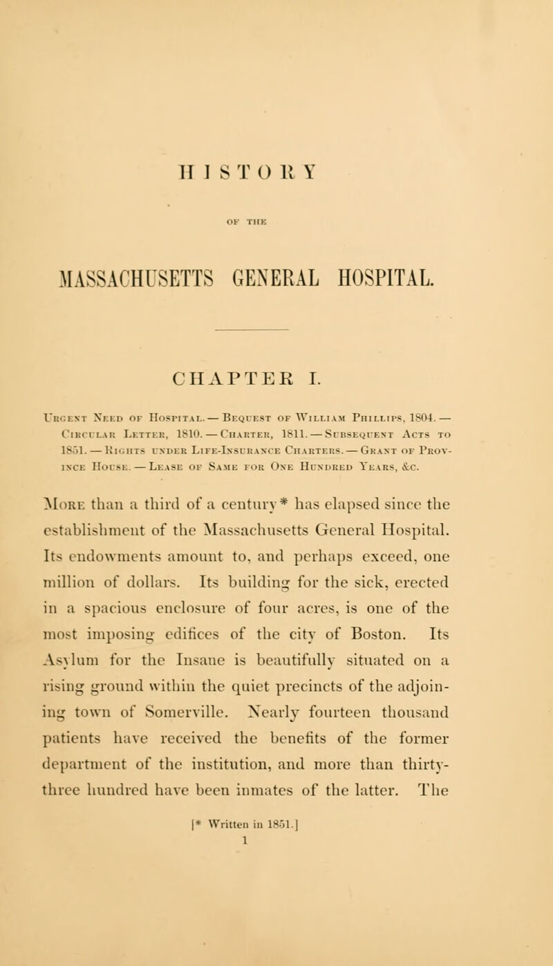 MASSACHUSETTS GENERAL HOSPITAL CHAPTER I. Ubgeri Need of Hospital.— Bequest of William Pini.Lirs.ls04.— Circular Letter, 1810. — Charter, 1811. — Subsequent Acts to 1851. — Rights under Life-Insurance Charters. — Grant of Prov- ince House. — Lease of Same for One Hundred Tears, &c. More than a third of a century* has elapsed shire the establishment of the Massachusetts General Hospital. Its endowments amount to, and perhaps exceed, one million of dollars. Its building for the sick, erected in a spacious enclosure of four acres, is one of the most imposing edifices of the city of Boston. Its Asylum for the Insane is beautifully situated on a rising ground within the quiet precincts of the adjoin- ing town of Somerville. Nearly fourteen thousand patients have received the benefits of the former department of the institution, and more than thirty- three hundred have been inmates of the latter. The |* Written in 1851.] 1