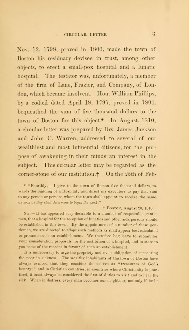 CIRCULAR LETTER -J Nov. l-„\ 1798. proved in 1800. made the town of Boston his residuary devisee in trust, among other objects, to erect a small-pox hospital and a lunatic hospital. The testator was. unfortunately, a member of the firm of Lane, Frazier. and Company, of Lon- don, which became insolvent. Hon. William Phillips, by a codicil dated April 18, 1797, proved in 1804. bequeathed the sum of five thousand dollars to the town of Boston for this object.* In August, 1310, a circular letter was prepared by Drs. James Jackson and John C. Warren, addressed to several of our wealthiest and most influential citizens, for the pur- pose of awakening in their minds an interest in the subject This circular letter may be regarded as the corner-stone of our institution.f On the 25th of Feb- *  Fourthly, — I give to the town of Boston fire thousand dollars, to- wards the building of a Hospital; and direct my executors to pay that sum to any person or persons whom the town shall appoint to receive the same, as soon as ihei/ shall determine to begin the work. t Bus-ton-. August 20, 1S10. Sir. — It has appeared very desirable to a number of respectable gentle- men, that a hospital for the reception of lunatics and other sick persons should be established in this town. By the appointment of a number of these gen- tlemen, we are directed to adopt such methods as shall appear best calculated to promote such an establishment. We therefore beg leave to submit for your consideration proposals for the institution of a hospital, and to state to you some of the reasons in favour of such an establishment. It is unnecessary to urge the propriety and even obligation of succouring the poor in sickness. The wealthy inhabitants of the town of Boston have always evinced that they consider themselves as treasurers of God's bounty ;  and in Christian countries, in countries where Christianity is prac- tised, it must always be considered the first of duties to visit and to heal the sick. When in distress, every man becomes our neighbour, not only if he be
