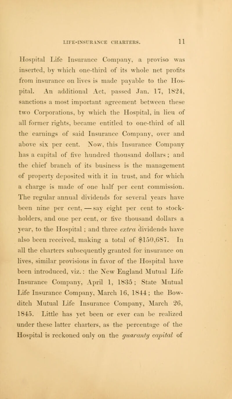 Hospital Life Insurance Company, a proviso was inserted, by which one-third of its whole net profits from insurance on lives is made payable to the Hos- pital. An additional Act, passed Jan. 17, 1824, sanctions a most important agreement between these two Corporations, by which the Hospital, in lieu of all former rights, became entitled to one-third of all the earnings of said Insurance Company, over and above six per cent. Now, this Insurance Company has a capital of five hundred thousand dollars ; and the chief branch of its business is the management of property deposited with it in trust, and for which a charge is made of one half per cent commission. The regular annual dividends for several years have been nine per cent. — say eight per cent to stock- holders, and one per cent, or five thousand dollars a year, to the Hospital ; and three extra dividends have also been received, making a total of $150,687. In all the charters subsequently granted for insurance on lives, similar provisions in favor of the Hospital have been introduced, viz.: the New England Mutual Life Insurance Company, April 1, 1835; State Mutual Life Insurance Company. March 16, 1844; the Bow- ditch Mutual Life Insurance Company, March 26. 1845. Little has yet been or ever can be realized under these latter charters, as the percentage of the Hospital is reckoned only on the guaranty capital of