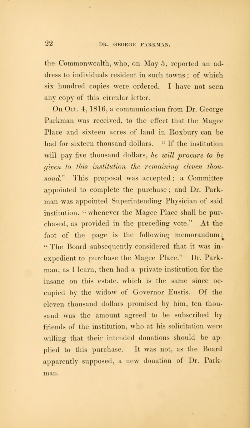 the Commonwealth, who, on May 5, reported an ad- dress to individuals resident in such towns ; of which six hundred copies were ordered. I have not seen any copy of this circular letter. On Oct. 4, 1816, a communication from Dr. George Parkman was received, to the effect that the Magee Place and sixteen acres of land in Roxbury can be had for sixteen thousand dollars.  If the institution will pay five thousand dollars, he will procure to be given to this institution the remaining eleven thou- sands This proposal was accepted; a Committee appointed to complete the purchase; and Dr. Park- man was appointed Superintending Physician of said institution,  whenever the Magee Place shall be pur- chased, as provided in the preceding vote. At the foot of the page is the following memorandum:  The Board subsequently considered that it was in- expedient to purchase the Magee Place. Dr. Park- man, as I learn, then had a private institution for the insane on this estate, which is the same since oc- cupied by the widow of Governor Eustis. Of the eleven thousand dollars promised by him, ten thou- sand was the amount agreed to be subscribed by friends of the institution, who at his solicitation were willing that their intended donations should be ap- plied to this purchase. It was not, as the Board apparently supposed, a new donation of Dr. Park- man.