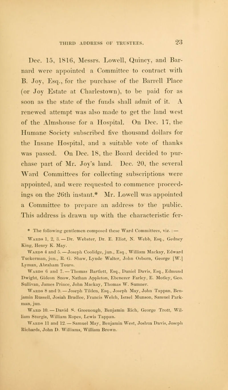 Dec. 15, 1816, Messrs. Lowell, Quincy, and Bar- nard were appointed a Committee to contract with B. Joy, Esq., for the purchase of the Barrell Place (or Joy Estate at Charlestown), to be paid for as soon as the state of the funds shall admit of it. A renewed attempt was also made to get the land west of the Almshouse for a Hospital. On Dec. 17. the Humane Society subscribed five thousand dollars for the Insane Hospital, and a snitable vote of thanks was passed. On Dec. IS. the Board decided to pur- chase part of Mr. Joy's land. Dec. 20, the several Ward Committees for collecting subscriptions were appointed, and were requested to commence proceed- ings on the 26th instant * Mr. Lowell was appointed a Committee to prepare an address to the public. This address is drawn up with the characteristic fer- * The following; gentlemen composed these Ward Committees, viz. : — WabdsI, 2, 3.—Dr. Webster, Dr. E. Eliot, N. Webb, Esq., Gedney King, Henry K. May. WARDS 4 and ■>.— Joseph Coolidge, jun., Esq., William Maekay, Edward Tuekerman, jun., R. G. Shaw, Lynde Walter, John Osborn, George [W.] Lyman, Abraham Touro. Wards 6 and 7. — Thomas Bartlett, Esq., Daniel Davis, Esq., Edmund Dwight, Gideon Snow, Nathan Appleton, Ebenezer Farley, E. Motley, Geo. Sullivan, James Prince, John Maekay, Thomas W, Sumner. Waiids S and 'J. — Joseph Tilden, Esq., Joseph May, John Tappan, Ben- jamin Russell, Josiah Bradlee, Francis Welch, Israel Munson, Samuel Park- man, jun. Ward 10. — David S. Greenough, Benjamin Rich, George Trott, Wil- liam Sturgis, William Ropes, Lewis Tappan. Wards 11 and 12. — Samuel May, Benjamin West, Joshua Davis, Joseph Richards, John D. Williams, William Brown.