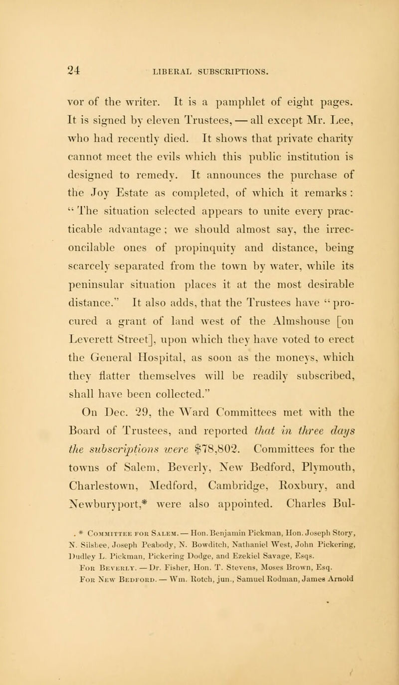 vor of the writer. It is a pamphlet of eight pages. It is signed by eleven Trustees, — all except Mr. Lee, who had recently died. It shows that private charity cannot meet the evils which this public institution is designed to remedy. It announces the purchase of the Joy Estate as completed, of which it remarks :  The situation selected appears to unite every prac- ticable advantage ; we should almost say, the irrec- oncilable ones of propinquity and distance, being scarcely separated from the town by water, while its peninsular situation places it at the most desirable distance. It also adds, that the Trustees have  pro- cured a grant of land west of the Almshouse [on Leverett Street], upon which they have voted to erect the General Hospital, as soon as the moneys, which they natter themselves will be readily subscribed, shall have been collected. On Dec. 29, the Ward Committees met with the Board of Trustees, and reported that in three days the subsections were $78,802. Committees for the towns of Salem, Beverly, New Bedford, Plymouth, Charlestown, Medford, Cambridge, Roxbury, and Newburvport.* were also appointed. Charles Bul- . * Committee for Salem.— Hon. Benjamin Pickman, Hon. Joseph Story-, N. Silsbee, Joseph Peabody, N. Bowditch, Nathaniel West, John Pickering, Dudley L. Pickman, Pickering Dodge, and Ezekiel Savage, Esqs. For Beverly.—Dr. Fisher, Hon. T. Stevens, Moses Brown, Esq. For New Bedford. — Win. Botch, jun., Samuel Rodman, James Arnold
