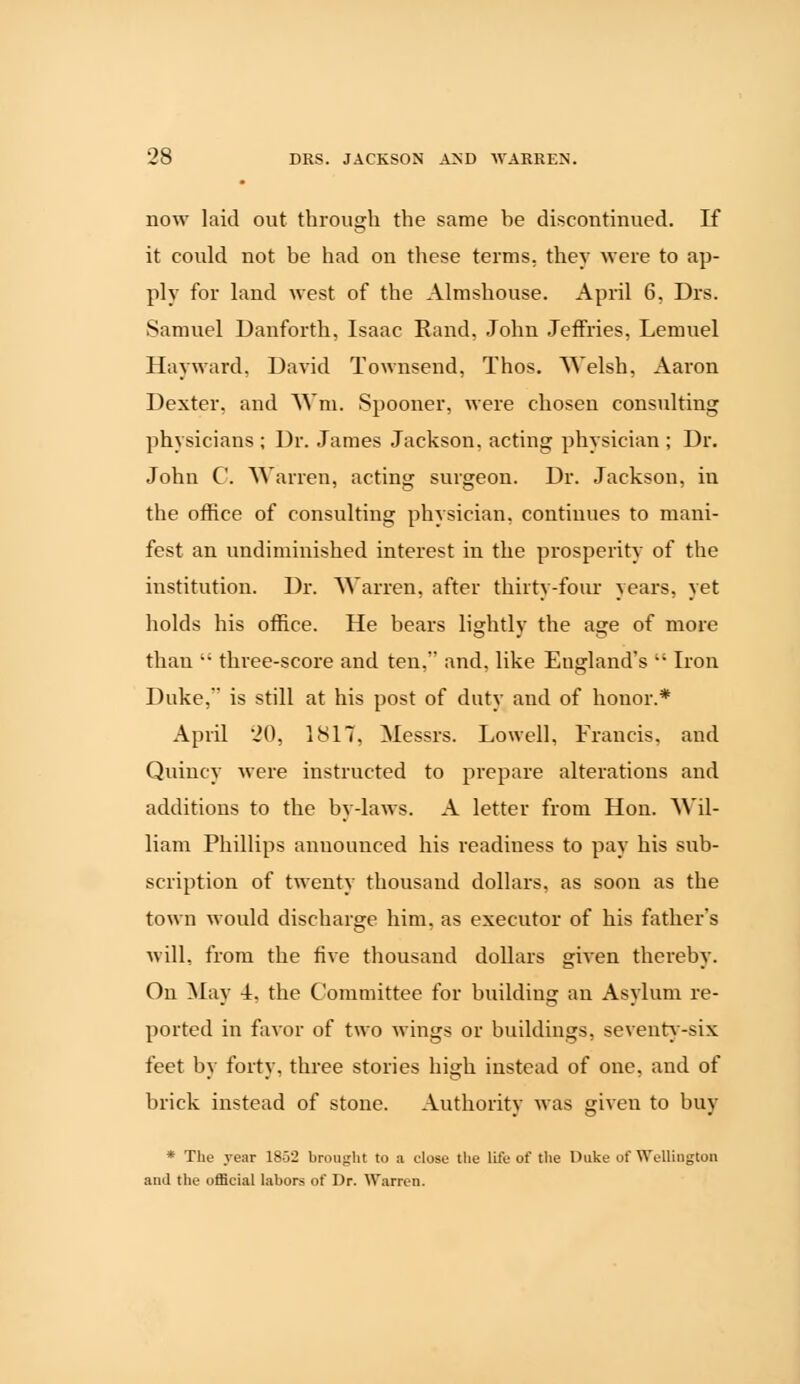 now laid out through the same be discontinued. If it could not be had on these terms, they were to ap- ply for land west of the Almshouse. April 6, Drs. Samuel Danforth, Isaac Rand, John Jeffries, Lemuel Hayward, David Townsend, Thos. Welsh, Aaron Dexter, and Wm. Spooner, were chosen consulting physicians ; Dr. James Jackson, acting physician ; Dr. John C. Warren, acting surgeon. Dr. Jackson, in the office of consulting physician, continues to mani- fest an undiminished interest in the prosperity of the institution. Dr. Warren, after thirty-four years, yet holds his office. He bears lightly the age of more than  three-score and ten, and, like England's  Iron Duke, is still at his post of duty and of honor.* April 20, 1817, Messrs. Lowell, Francis, and Quiucy were instructed to prepare alterations and additions to the by-laws. A letter from Hon. Wil- liam Phillips announced his readiness to pay his sub- scription of twenty thousand dollars, as soon as the town would discharge him, as executor of his father's will, from the five thousand dollars given thereby. On May 4, the Committee for building an Asylum re- ported in favor of two wings or buildings, seventy-six feet by forty, three stories high instead of one, and of brick instead of stone. Authority was given to buy * The year 1852 brought to a close the life of the Duke of Wellington and the official labors of Dr. Warren.