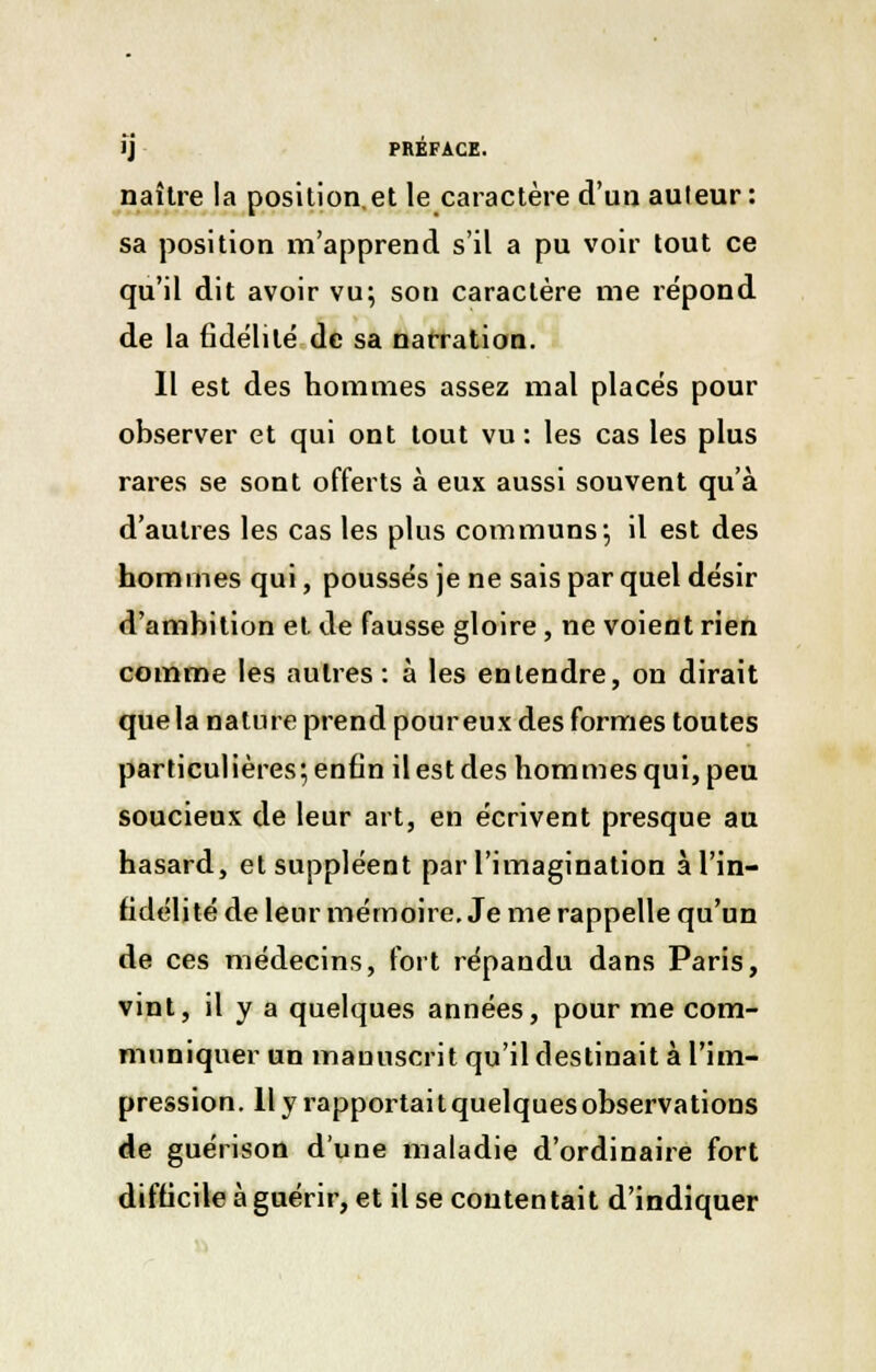 naître la position.et le caractère d'un auteur : sa position m'apprend s'il a pu voir tout ce qu'il dit avoir vu; son caractère me répond de la fidélité de sa narration. Il est des hommes assez mal placés pour observer et qui ont tout vu : les cas les plus rares se sont offerts à eux aussi souvent qu'à d'autres les cas les plus communs*, il est des hommes qui, poussés je ne sais par quel désir d'amhition et de fausse gloire, ne voient rien comme les autres: à les entendre, on dirait que la nature prend pour eux des formes toutes particulières; enfin il est des hommes qui, peu soucieux de leur art, en écrivent presque au hasard, et suppléent par l'imagination à l'in- fidélité de leur mémoire. Je me rappelle qu'un de ces médecins, fort répandu dans Paris, vint, il y a quelques années, pour me com- muniquer un mauuscrit qu'il destinait à l'im- pression, llyrapportaitquelquesobservations de guérison d'une maladie d'ordinaire fort difficile à guérir, et il se contentait d'indiquer