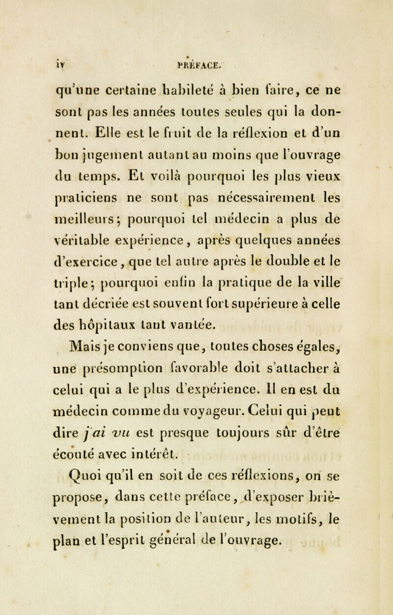 qu'une certaine habileté à bien l'aire, ce ne sont pas les années toutes seules qui la don- nent. Elle est le fruit de la réflexion et d'un bon jugement autant au moins que l'ouvrage du temps. Et voilà pourquoi les plus vieux praticiens ne sont pas nécessairement les meilleurs; pourquoi tel médecin a plus de véritable expérience, après quelques années d'exercice, que tel autre après le double et le triple; pourquoi enfin la pratique de la ville tant décriée est souvent fort supérieure à celle des hôpitaux taut vantée. Mais je conviens que, toutes choses égales, une présomption favorable doit s'attachera celui qui a le plus d'expérience. Il en est du médecin comme du voyageur. Celui qui peut dire j'ai vu est presque toujours sûr d'être écouté avec intérêt. Quoi qu'il en soit de ces réflexions, on se propose, dans cette préface, d'exposer briè- vement la position de l'auteur, les motifs, le plan et l'esprit général de l'ouvrage.