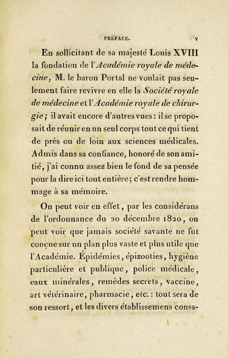 En sollicitant de sa majesté Louis XVIII la fondation de Y Académie royale de méde- cine, M. le baron Portai ne voulait pas seu- lement faire revivre en elle la Société royale de médecine et VAcadémie royale de chirur- gie] il avait encore d'autres vues: il se propo- sait de réunir en un seul corps tout ce qui tient de près ou de loin aux sciences médicales. Admis dans sa confiance, honoré de son ami- tié, j'ai connu assez bien le fond de sa pensée pour la dire ici tout entière 5 c'est rendre hom- mage à sa mémoire. On peut voir en effet, par les considérans de l'ordonnance du 20 décembre 1820, on peut voir que jamais société savante ne fut conçue sur un plan plus vaste et plus utile que l'Académie. Epidémies, épizooties, hygiène particulière et publique, police médicale, eaux minérales, remèdes secrets, vaccine, art vétérinaire, pharmacie, etc. : tout sera de son ressort, et les divers établissemens consa-