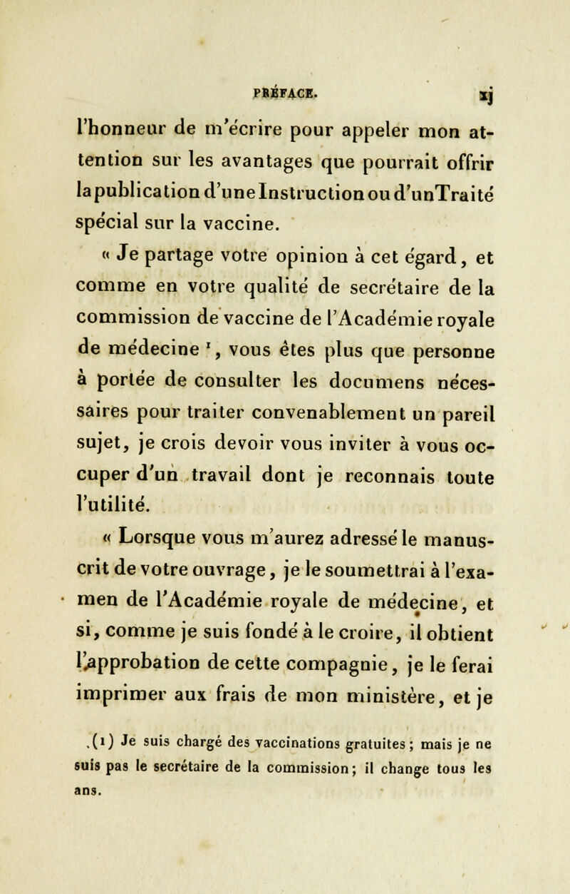 l'honneur de m'écrire pour appeler mon at- tention sur les avantages que pourrait offrir la publication d'une Instruction ou d'unTraitë spécial sur la vaccine. « Je partage votre opinion à cet égard, et comme en votre qualité de secrétaire de la commission de vaccine de l'Académie royale de médecine ', vous êtes plus que personne à portée de consulter les documens néces- saires pour traiter convenablement un pareil sujet, je crois devoir vous inviter à vous oc- cuper d'un travail dont je reconnais toute l'utilité. « Lorsque vous m'aurez adressé le manus- crit de votre ouvrage, je le soumettrai à l'exa- men de l'Académie royale de médecine, et si, comme je suis fondé à le croire, il obtient l'approbation de cette compagnie, je le ferai imprimer aux frais de mon ministère, et je .(1) Je suis chargé des vaccinations gratuites; mais je ne suis pas le secrétaire de la commission; il change tous les ans.