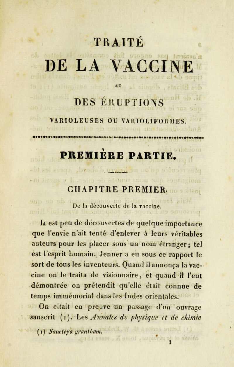 TRAITÉ DE LA VACCINE ET DES ÉRUPTIONS VARIOLEUSES OU VARIOLIFORMES. PREMIÈRE PARTIE. r CHAPITRE PREMIER. De la découverte de la vaccine. If. est peu de découvertes de quelque importance que l'envie n'ait tenté d'enlever à leurs véritables auteurs pour les placer sous un nom étranger; tel est l'esprit humain. Jenner a eu sous ce rapport le sort de tous les inventeurs. Quand il annonça la vac- cine on le traita de visionnaire, et quand il l'eut démontrée on prétendit qu'elle était connue de temps immémorial dans les Indes orientales. On citait en preuve un passage d'un ouvrage sanscrit (1). Les Annales de physique (t de chimie