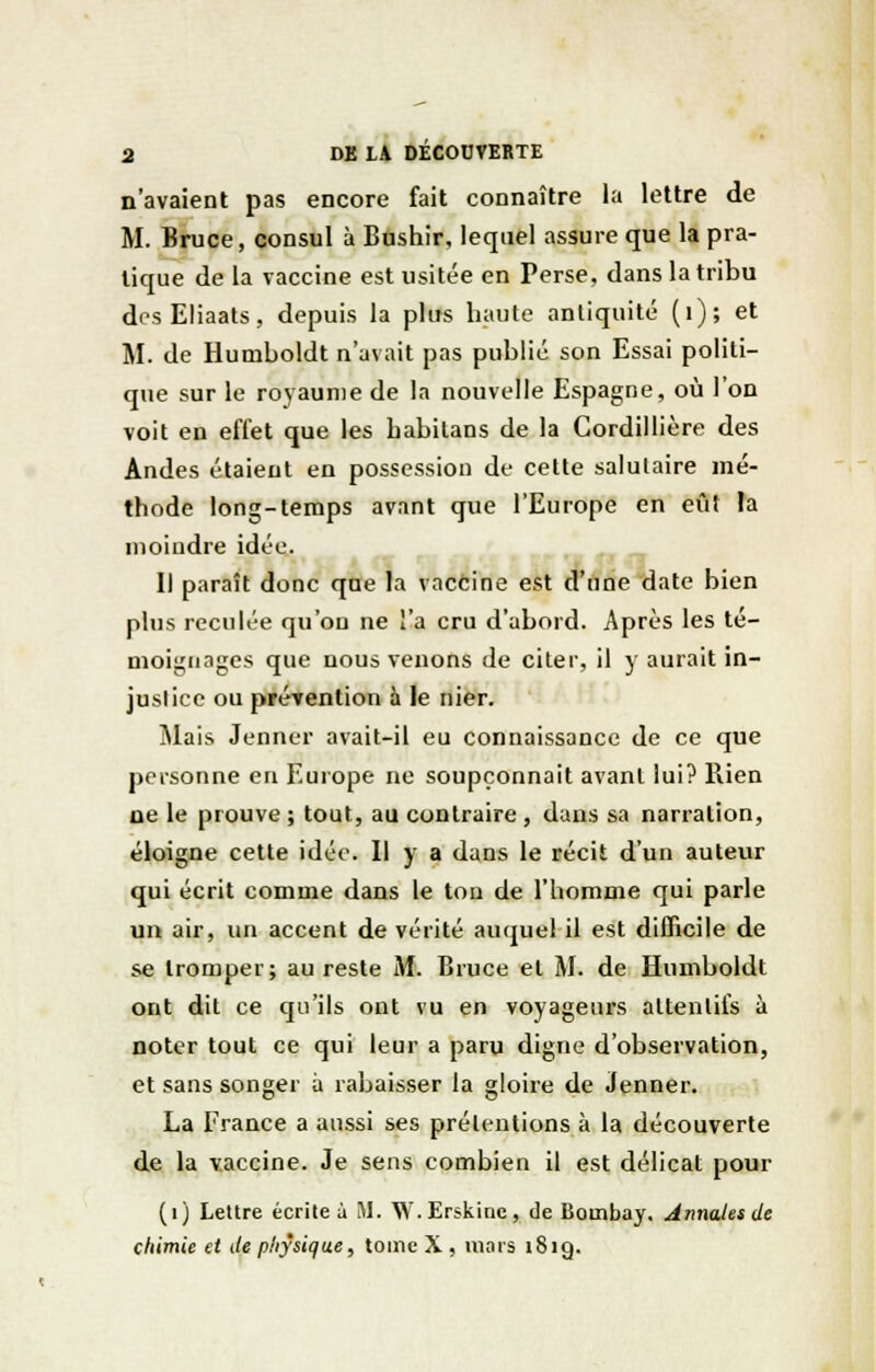 n'avaient pas encore fait connaître la lettre de M. Bruce, consul à Bushir, lequel assure que la pra- tique de la vaccine est usitée en Perse, dans la tribu desEHaats, depuis la plus haute antiquité (1); et M. de Humboldt n'avait pas publié son Essai politi- que sur le royaume de la nouvelle Espagne, où l'on voit en effet que les babilans de la Cordillière des Andes étaient en possession de cette salutaire mé- thode long-temps avant que l'Europe en eût la moindre idée. Il paraît donc que la vaccine est d'une date bien plus reculée qu'on ne l'a cru d'abord. Après les té- moignages que nous venons de citer, il y aurait in- justice ou prévention à le nier. Mais Jenner avait-il eu connaissance de ce que personne en Europe ne soupçonnait avant lui? Bien ne le prouve ; tout, au contraire, dans sa narration, éloigne cette idée. Il y a dans le récit d'un auteur qui écrit comme dans le ton de l'homme qui parle un air, un accent de vérité auquel il est difficile de se tromper; au reste M. Bruce et M. de Humboldt ont dit ce qu'ils ont vu en voyageurs attentifs à noter tout ce qui leur a paru digne d'observation, et sans songer à rabaisser la gloire de Jenner. La France a aussi ses prétentions à la découverte de la vaccine. Je sens combien il est délicat pour (1) Lettre écrite à M. W.Erskine, de Bombay. Annales de chimie et de physique, tome X , mais 181g.