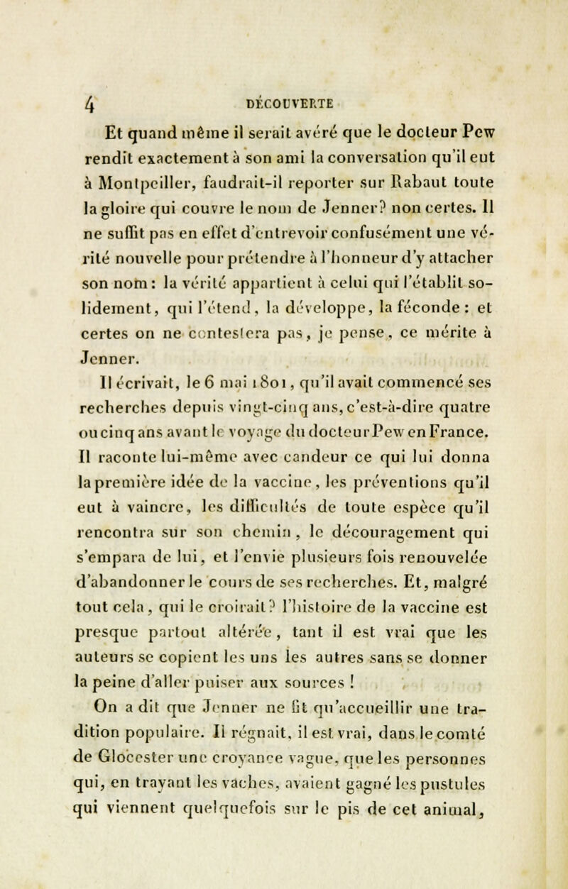 Et quand même il serait avéré que le docteur Pew rendit exactement à son ami la conversation qu'il eut à Montpellier, faudrait-il reporter sur Rabaut toute la gloire qui couvre le nom de Jenner? non certes. 11 ne suffit pas en effet d'entrevoir confusément une vé- rité nouvelle pour prétendre à l'honneur d'y attacher son nom : la vérité appartient à celui qui l'établit so- lidement, qui l'étend, la développe, la féconde : et certes on ne contestera pas, je pense, ce mérite à Jenner. Il écrivait, le 6 mai 1801, qu'il avait commencé ses recherches depuis vingt-cinq ans, c'est-à-dire quatre ou cinq ans avant le voyage du docteur Pew en France. Il raconte lui-même avec candeur ce qui lui donna la première idée de la vaccine, les préventions qu'il eut à vaincre, les difficultés de toute espèce qu'il rencontra sur son chemin , le découragement qui s'empara de lui, et l'envie plusieurs fois renouvelée d'abandonner le cours de ses recherches. Et, malgré tout cela, qui le croirait? l'histoire de la vaccine est presque partout altérée, tant il est vrai que les auteurs se copient les uns les autres sans se donner la peine daller puiser aux sources ! On a dit que Jenner ne fit qu'accueillir une tra- dition populaire. Il régnait, il est vrai, dans le comté de Glocester une croyance vague, que les personnes qui, en trayant les vaches, avaient gagné les pustules qui viennent quelquefois sur le pis de cet animal,