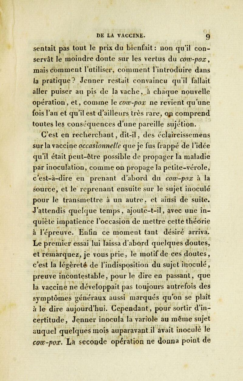 sentait pas tout le prix du bienfait: non qu'il con- servât le moindre doute sur les vertus du cow-pox, mais comment l'utiliser, comment l'introduire dans la pratique ? Jenner restait convaincu qu'il fallait aller puiser au pis de la vache, à chaque nouvelle opération, et, comme le cow-pox ne revient qu'une fois l'an et qu'il est d'ailleurs très rare, oji comprend toutes les conséquences d'une pareille sujétion. C'est en recherchant, dit-il, des éclaircissemens sur la vacciue occasionnelle que je fus frappé de l'idée qu'il était peut-être possible de propager la maladie par inoculation, comme on propage la petite-vérole, c'est-à-dire en prenant d'abord du cow-pox h. la source, et le reprenant ensuite sur le sujet inoculé pour le transmettre à un autre, et ainsi de suite. J'attendis quelque temps, ajoute-t-il, avec une in- quiète impatience l'occasion de mettre cette théorie à l'épreuve. Enûn ce moment tant désiré arriva. Le premier essai lui laissa d'abord quelques doutes, et remarquez, je vous prie, le motif de ces doutes, c'est la légèreté de l'indisposition du sujet inoculé, preuve incontestable, pour le dire en passant, que la vaccine ne développait pas toujours autrefois des symptômes généraux aussi marqués qu'on se plaît à le dire aujourd'hui. Cependant, pour sortir d'in- certitude, Jenner inocula la variole au même sujet auquel quelques mois auparavant il avait inoculé le cow-pox. La seconde opération ne donna point de