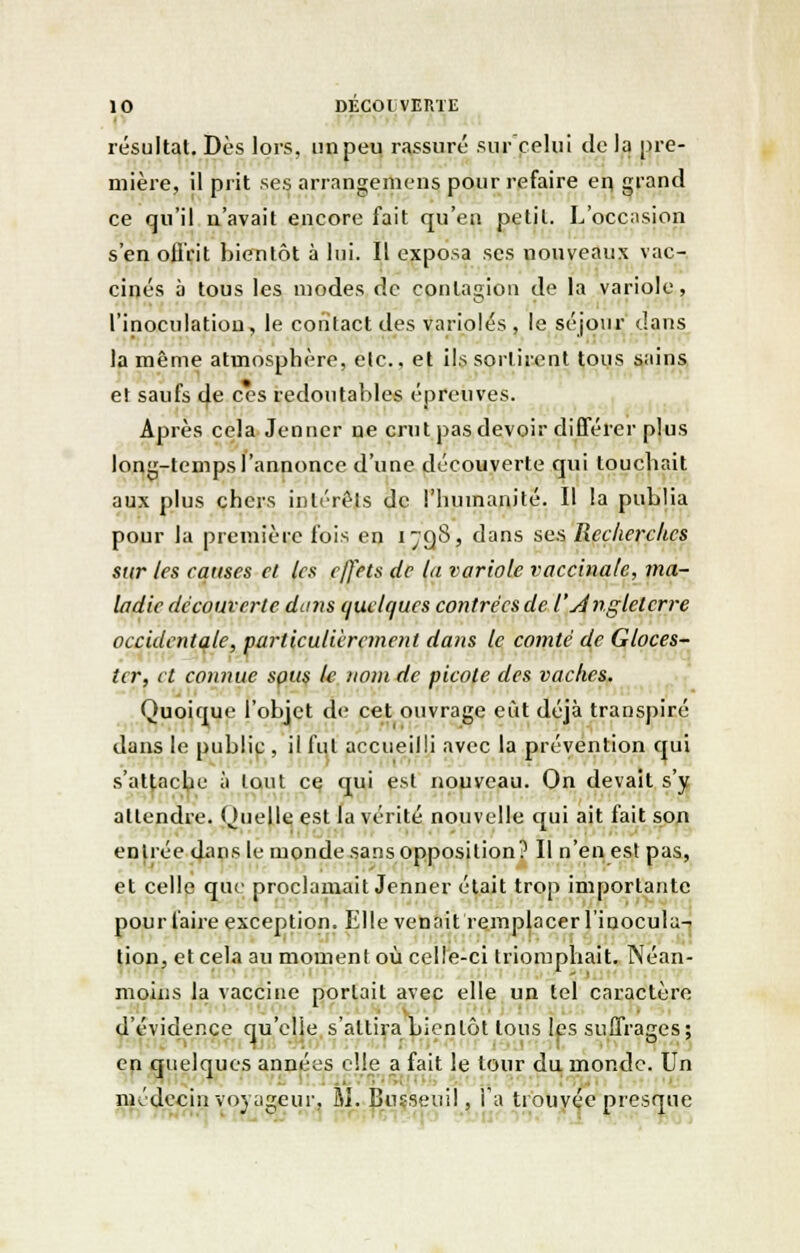 • résultat. Dès lors, un peu rassuré sur celui de la pre- mière, il prit ses arrangemens pour refaire en grand ce qu'il n'avait encore fait qu'en petit. L'occasion s'en offrit bientôt à lui. Il exposa ses nouveaux vac- cinés à tous les modes de contagion de la variole, l'inoculation, le contact des varioles , le séjour dans la même atmosphère, elc, et ils sortirent tous sains et saufs de ces redoutables épreuves. Après cela Jenncr ne crut pas devoir différer plus long-temps l'annonce d'une découverte qui touchait aux plus chers intérêts de l'humanité. Il la publia pour la première fois en 1798, dans ses Recherches sur les causes et les effets de la variole vaccinale, ma- ladie découverte dans quelques contrées de l'Angleterre occidentale, particulièrement dans le comté de Gloces- ter, et connue sçus le nom de picote des vaches. Quoique l'objet de cet ouvrage eût déjà transpiré dans le public , il fui accueilli avec la prévention qui s'attache à tout ce qui est nouveau. On devait s'y attendre. Quelle est la vérité nouvelle qui ait fait son en liée dans le monde sans opposition? Il n'en est pas, et celle que proclamait Jenner était trop importante pour faire exception. Elle venait remplacer l'inocula^ tion, et cela au moment où celle-ci triomphait. Néan- moins la vaccine portait avec elle un tel caractère d'évidence qu'elle s'attira bientôt tous les suffrages; en quelques années elle a fait le tour du monde. Un médecin voyageur, M. Bnsseuil, l'a trouvée presque