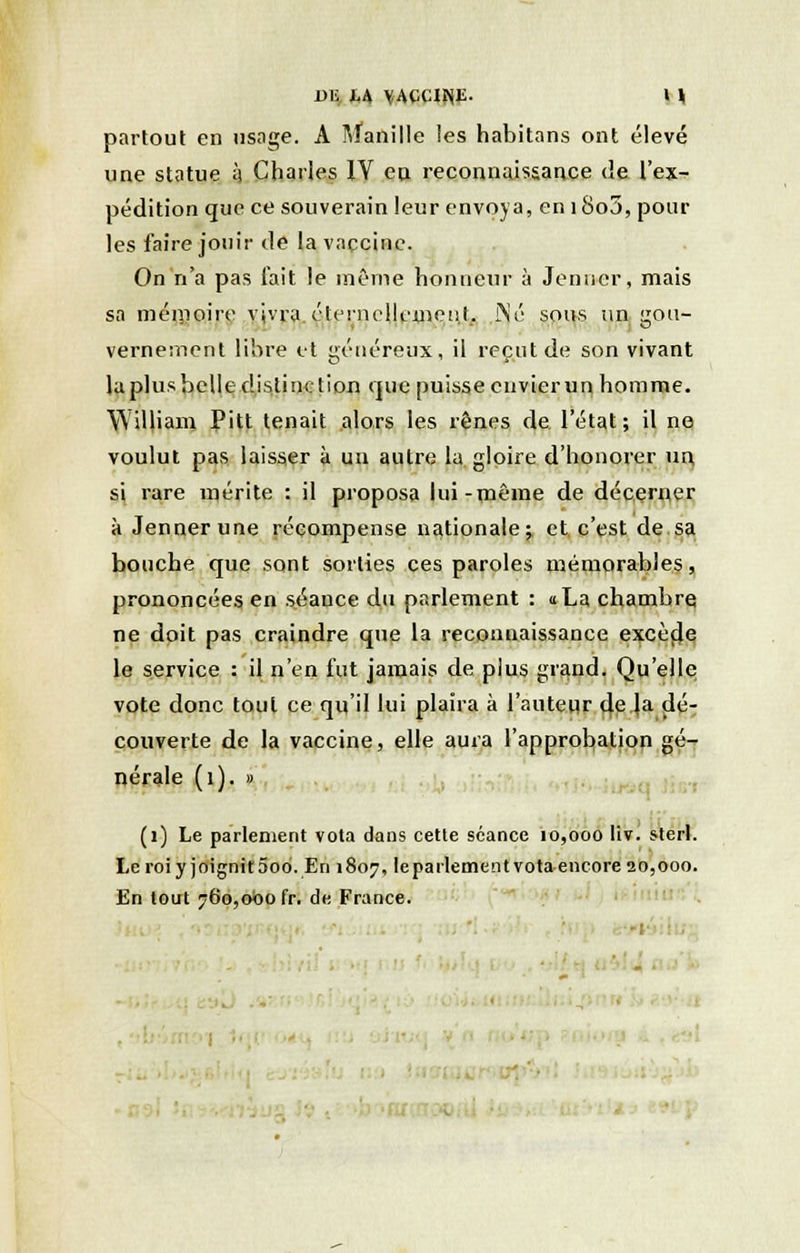 partout en usage. A Manille les habitans ont élevé une statue h Charles 1Y eu reconnaissance de l'ex- pédition que ce souverain leur envoya, eni8o3, pour les faire jouir de la vaccine. On n'a pas l'ait le même honneur à Jenucr, mais sa mémoire vivra .éternellement,. Né sous un gou- vernement libre et généreux, il reçut de son vivant la plus belle distinction que puisse envierun homme. William Pitt tenait alors les rênes de l'état; il ne voulut pas laisser à un autre la gloire d'honorer un si rare mérite : il proposa lui-même de décerner à Jennerune récompense nationale; et c'est de sa bouche que sont sorties ces paroles mémorables, prononcées en séance du parlement : «La chambre ne doit pas craindre que la reconnaissance excède le service : il n'en fut jamais de plus grand. Qu'elle vote donc tout ce qu'il lui plaira à l'auteur de la dé- couverte de la vaccine, elle aura l'approbation gé- nérale (i). » (1) Le parlement vota dans cette séance 10,000 liv. sterl. Le roi y joignit 5od. En 1807, le parlement vota encore 20,000. En tout 760,000 fr, de France.