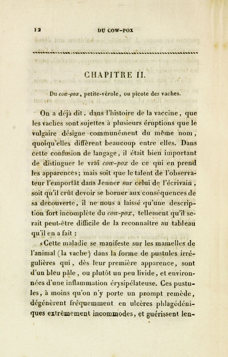 CHAPITRE II. Du coiv-pox, petile-vérole, ou picote des vaches. < On a déjà dil. dans l'histoire de la vaccine, que les vaches sont sujettes à plusieurs éruptions que le vulgaire désigne communément du même nom , quoiqu'elles diffèrent beaucoup entre elles. Dans celte confusion de langage, il était bien important de distinguer le vrai coiv-pox de ce qui en prend les apparences; mais soit que le talent de l'observa- teur l'emportât dans Jenner sur celui de l'écrivain , soit qu'il crût devoir se borner aux conséquences de sa découverte, il ne nous a laissé qu'une descrip- tion fort incomplète du cow-pox, tellement qu'il se- rait peut-être difficile de la reconnaître au tableau qu'il en a fait : a Cette maladie se manifeste sur les mamelles de l'animal (la vache) dans la forme de pustules irré- gulières qui , dès leur première apparence, sont d'un bleu pâle , ou plutôt un peu livide, et environ- nées d'une inflammation érysipélateuse. Ces pustu- les, à moins qu'on n'y porte un prompt remède, dégénèrent fréquemment en ulcères phlagédéni- ques extrêmement incommodes, et guérissent len-