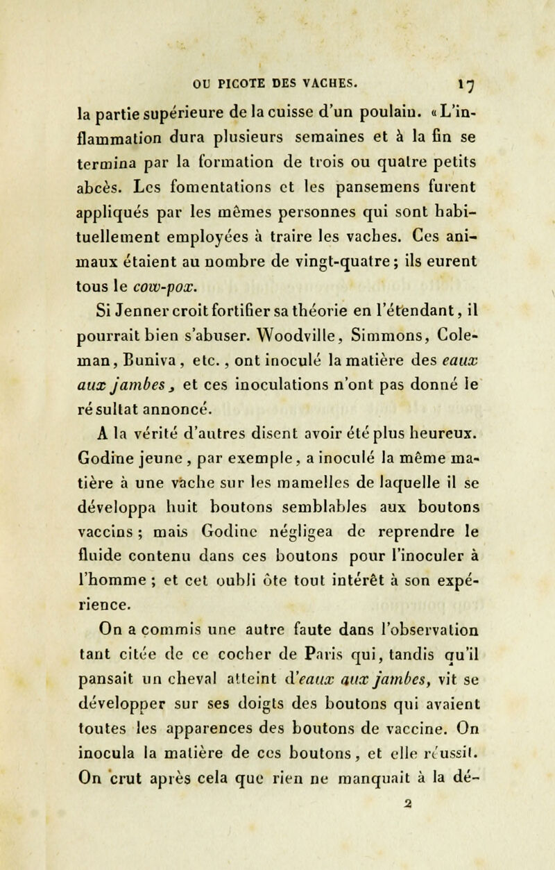 la partie supérieure de la cuisse d'un poulain. « L'in- flammation dura plusieurs semaines et à la fin se termina par la formation de trois ou quatre petits abcès. Les fomentations et les pansemens furent appliqués par les mêmes personnes qui sont habi- tuellement employées à traire les vaches. Ces ani- maux étaient au nombre de vingt-quatre; ils eurent tous le cow-pox. Si Jenner croit fortifier sa théorie en l'étendant, il pourrait bien s'abuser. Woodville, Simmons, Cole- man, Buniva , etc., ont inoculé la matière des eaux aux jambes y et ces inoculations n'ont pas donné ie résultat annoncé. A la vérité d'autres disent avoir été plus heureux. Godine jeune , par exemple, a inoculé la même ma- tière à une vache sur les mamelles de laquelle il se développa huit boutons semblables aux boutons vaccins ; mais Godine négligea de reprendre le fluide contenu dans ces boutons pour l'inoculer à l'homme ; et cet oubli ùte tout intérêt à son expé- rience. On a commis une autre faute dans l'observation tant citée de ce cocher de Paris qui, tandis qu'il pansait un cheval atteint d'eaux aux jambes, vit se développer sur ses doigts des boutons qui avaient toutes les apparences des boutons de vaccine. On inocula la matière de ces boutons, et elle réussit; On crut après cela que rien ne manquait à la dé- 2