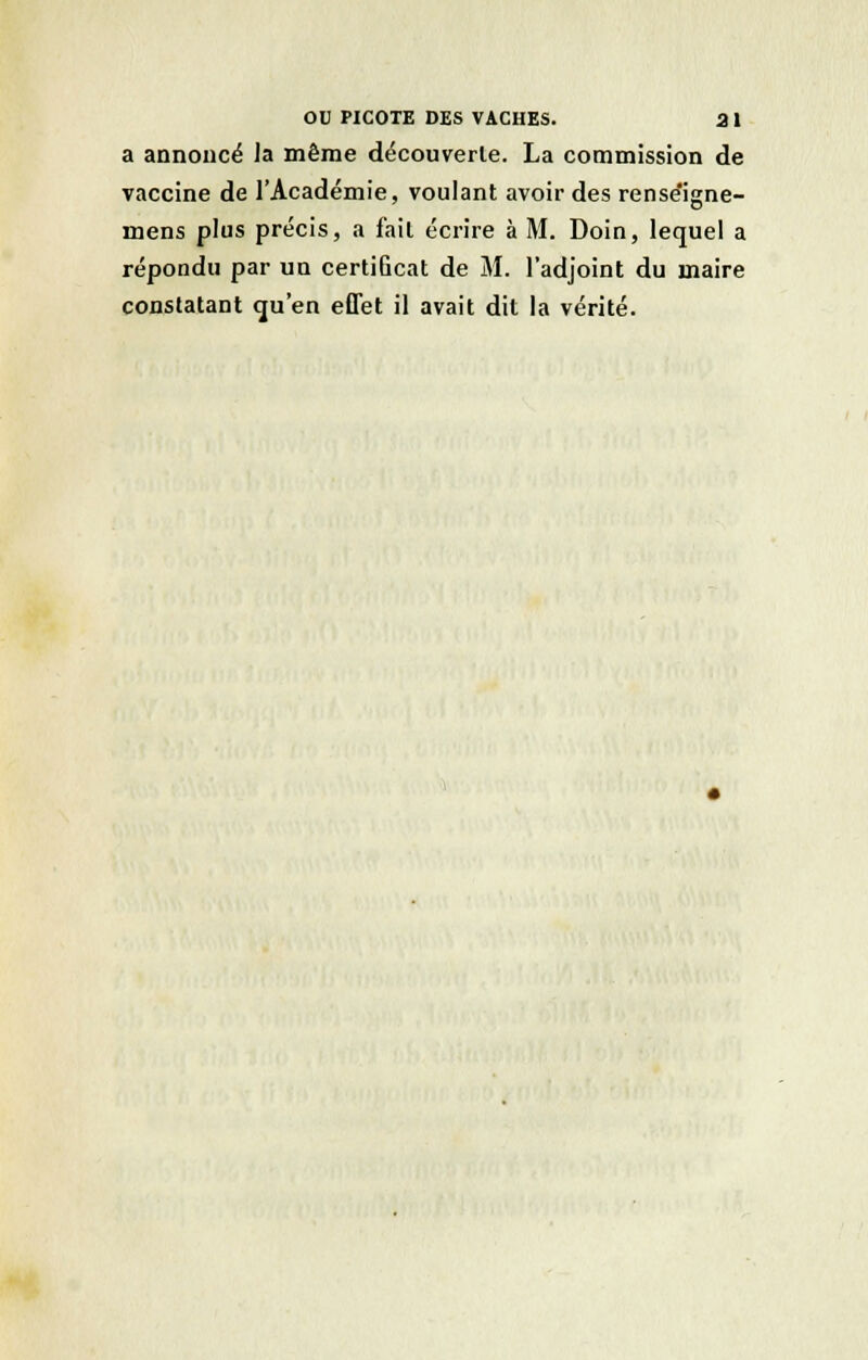 a annoncé la même découverte. La commission de vaccine de l'Académie, voulant avoir des rense'igne- mens plus précis, a fait écrire à M. Doin, lequel a répondu par un certiûcat de M. l'adjoint du maire constatant qu'en effet il avait dit la vérité.