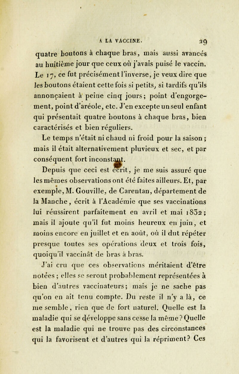 quatre boutons à chaque bras, mais aussi avancés au huitième jour que ceux où j'avais puisé le vaccin. Le 17, ce fut précisément l'inverse, je veux dire que les boutons étaient cette fois si petits, si tardifs qu'ils annonçaient à peine cinq jours; point d'engorge- ment, point d'aréole, etc. J'en excepte un seul enfant qui présentait quatre boutons à chaque bras, bien caractérisés et bien réguliers. Le temps n'était ni chaud ni froid pour la saison ; mais il était alternativement pluvieux et sec, et par conséquent fort inconstajit. Depuis que ceci est écrit, je me suis assuré que les mêmes observations ont été faites ailleurs. Et, par exemple,M. Gouville, de Carentan, département de la Manche, écrit à l'Académie que ses vaccinations lui réussirent parfaitement en avril et mai iS32; mais il ajoute qu'il fut moins heureux en juin, et moins encore en juillet et en août, où il dut répéter presque toutes ses opérations deux et trois fois, quoiqu'il vaccinât de bras à bras. J'ai cru que ces observations méritaient d'être notées ; elles se seront probablement représentées à bien d'autres vaccinateurs; mais je ne sache pas qu'on en ait tenu compte. Du reste il n'y a là, ce me semble, rien que de fort naturel. Quelle est la maladie qui se développe sans cesse la même ? Quelle est la maladie qui ue trouve pas des circonstances qui la favorisent et d'autres qui la répriment? Ces