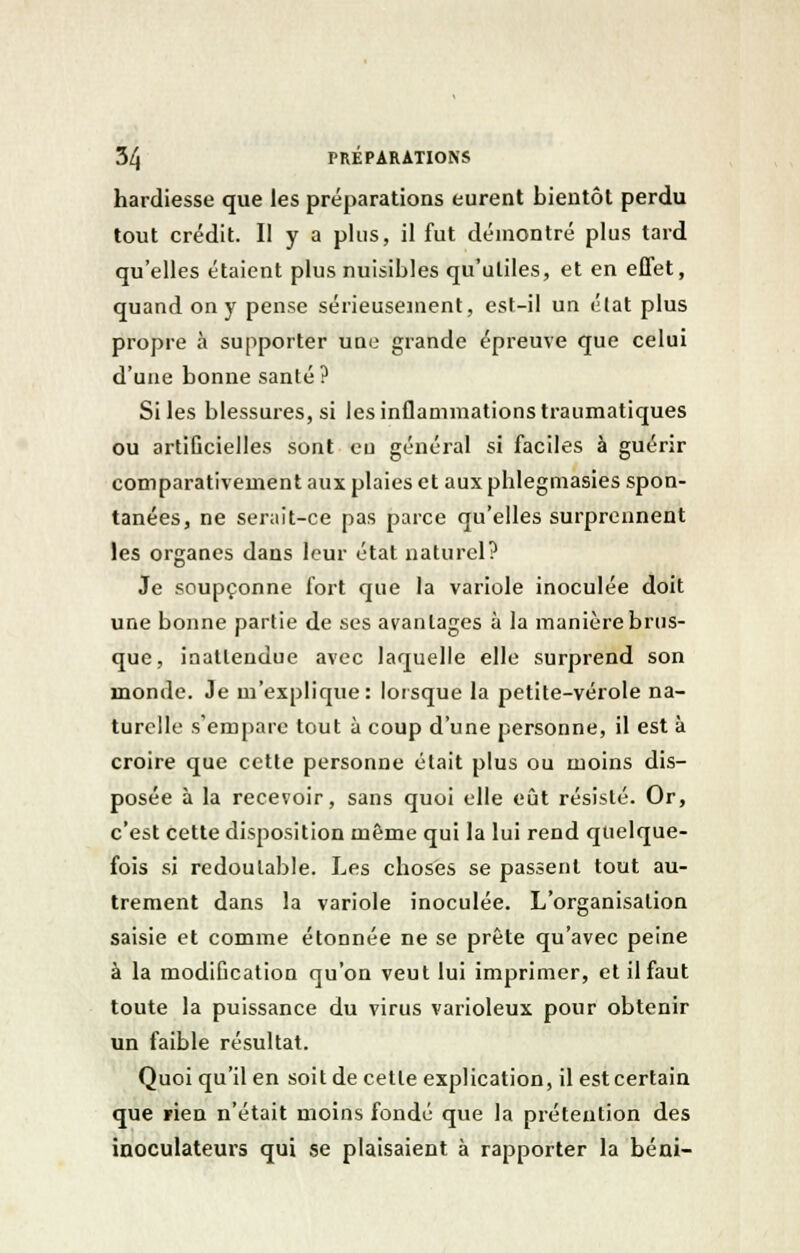 hardiesse que les préparations eurent bientôt perdu tout crédit. Il y a plus, il fut démontré plus tard qu'elles étaient plus nuisibles qu'utiles, et en effet, quand on y pense sérieusement, est-il un état plus propre à supporter une grande épreuve que celui d'une bonne santé? Si les blessures, si les inflammations traumatiques ou artificielles sont eu général si faciles à guérir comparativement aux plaies et aux pblegmasies spon- tanées, ne serait-ce pas parce qu'elles surprennent les organes dans leur état naturel? Je soupçonne fort que la variole inoculée doit une bonne partie de ses avantages à la manière brus- que, inattendue avec laquelle elle surprend son monde. Je m'explique: lorsque la petite-vérole na- turelle s'empare tout à coup d'une personne, il est à croire que cette personne était plus ou moins dis- posée à la recevoir, sans quoi elle eût résisté. Or, c'est cette disposition même qui la lui rend quelque- fois si redoutable. Les choses se passent tout au- trement dans la variole inoculée. L'organisation saisie et comme étonnée ne se prête qu'avec peine à la modification qu'on veut lui imprimer, et il faut toute la puissance du virus varioleux pour obtenir un faible résultat. Quoi qu'il en soit de cette explication, il est certain que rien n'était moins fondé que la prétention des inoculateurs qui se plaisaient à rapporter la béni-