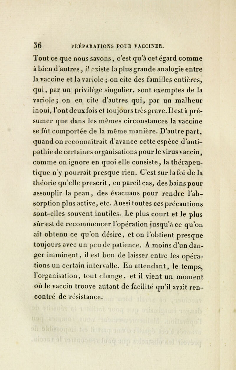 Tout ce que nous savons, c'est qu'à cet égard comme à bien d'autres, il existe la plus grande analogie entre la vaccine et la variole ; on cite des familles entières, qui, par un privilège singulier, sont exemples de la variole; on en cite d'autres qui, par un malheur inoui, l'ontdeuxfois et toujours très grave. Il est à pré- sumer que dans les mêmes circonstances la vaccine se lût comportée de la même manière. D'autre part, quand on reconnaîtrait d'avance cette espèce d'anti- pathie de certaines organisations pour le virus vaccin, comme on ignore en quoi elle consiste, la thérapeu- tique n'y pourrait presque rien. C'est sur la foi de la théorie qu'elle prescrit, en pareil cas, des bains pour assouplir la peau, des évacuans pour rendre l'ab- sorption plus active, etc. Aussi toutes ces précautions sont-elles souvent inutiles. Le plus court et le plus sûr est de recommencer l'opération jusqu'à ce qu'on ait obtenu ce qu'on désire, et on l'obtient presque toujours avec un peu de patience. A moins d'un dan- ger imminent, il est bon de laisser entre les opéra- tions un certain intervalle. En attendant, le temps, l'organisation, tout change, et il vient un moment où le vaccin trouve autant de facilité qu'il avait ren- contré de résistance.