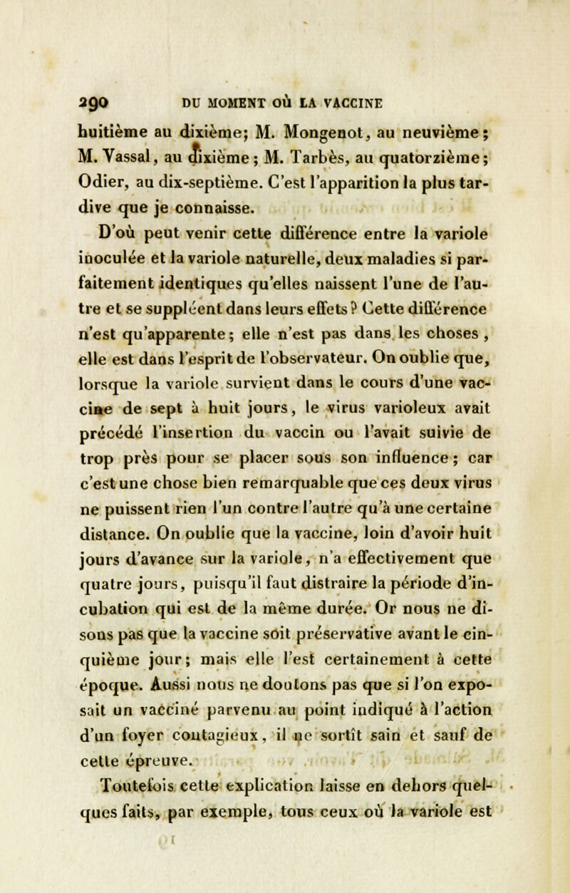 huitième au dixième; M. Mongenot, au neuvième; M. Vassal, au dixième ; M. Tarbès, au quatorzième ; Odier, au dix-septième. C'est l'apparition la plus tar- dive que je connaisse. D'où peut venir cette différence entre la variole inoculée et la variole naturelle, deux maladies si par- faitement identiques qu'elles naissent l'une de l'au- tre et se suppléent dans leurs effets ? Cette différence n'est qu'apparente ; elle n'est pas dans les choses , elle est dans l'esprit de l'observateur. On oublie que, lorsque la variole survient dans le cours d'une vac- ciae de sept à huit jours, le virus varioleux avait précédé l'insertion du vaccin ou l'avait suivie de trop près pour se placer sous son influence ; car c'est une chose bien remarquable que ces deux virus ne puissent rien l'un contre l'autre qu'à une certaine distance. On oublie que la vaccine, loin d'avoir huit jours d'avance sur la variole, n'a effectivement que quatre jours, puisqu'il faut distraire la période d'in- cubation qui est de la même durée. Or nous ne di- sons pas que la vaccine soit préservative avant le cin- quième jour; mais elle l'est certainement à cette époque. Aussi nous ne doutons pas que si l'on expo- sait un vacciné parvenu au point indiqué à l'action d'un foyer contagieux, il ue sortît sain et sauf de cette épreuve. Toutefois cette explication laisse en dehors quel- ques faits, par exemple, tous ceux où la variole est