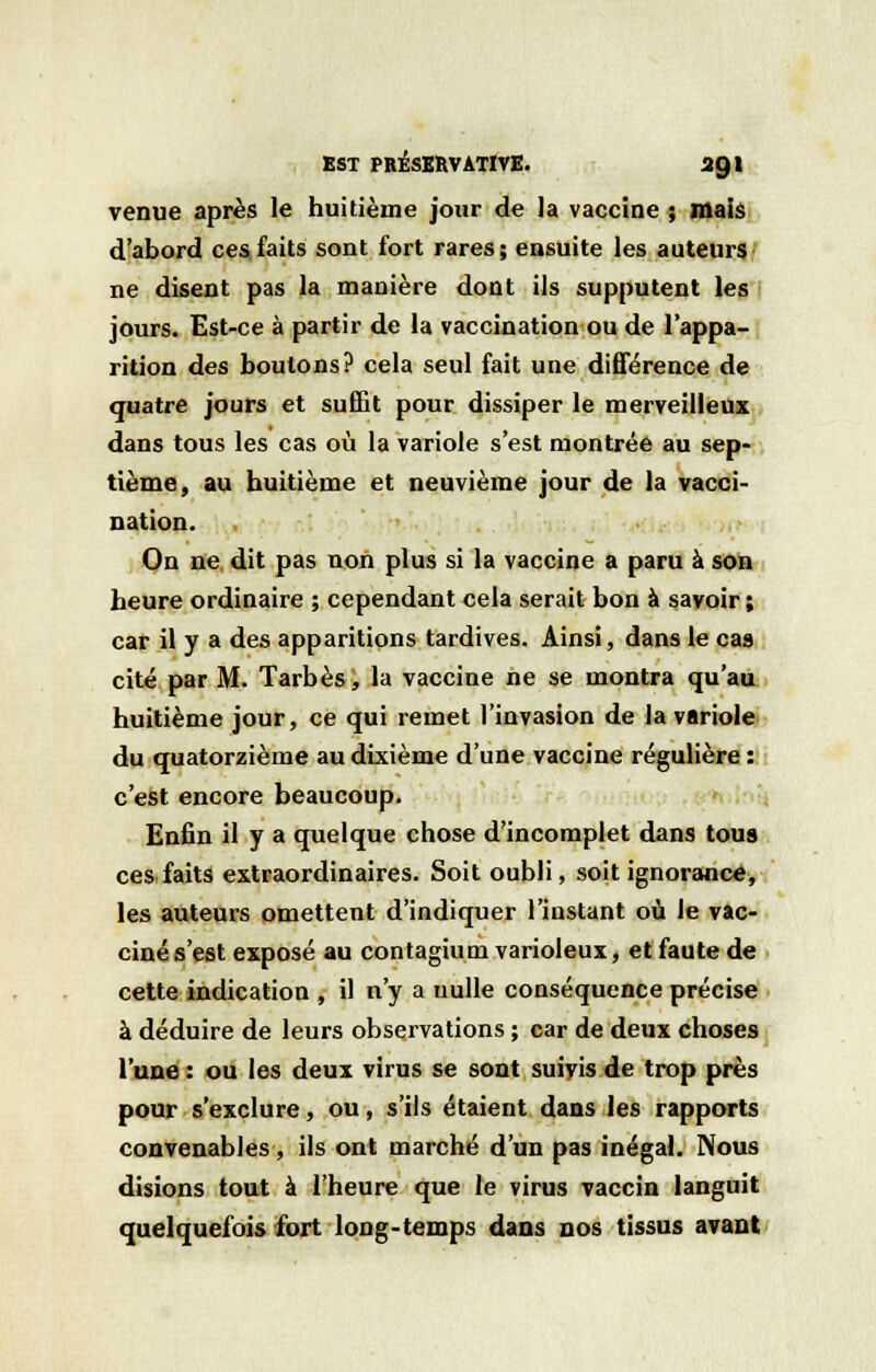 venue après le huitième jour de la vaccine ; mais d'abord ces faits sont fort rares; ensuite les auteurs ne disent pas la manière dont ils supputent les jours. Est-ce à partir de la vaccination ou de l'appa- rition des boutons? cela seul fait une différence de quatre jours et suffit pour dissiper le merveilleux dans tous les cas où la variole s'est montrée au sep- tième, au huitième et neuvième jour de la vacci- nation. On ne dit pas non plus si la vaccine a paru à son heure ordinaire ; cependant cela serait bon à savoir ; car il y a des apparitions tardives. Ainsi, dans le cas cité par M. Tarbès, la vaccine ne se montra qu'au huitième jour, ce qui remet l'invasion de la variole du quatorzième au dixième d'une vaccine régulière : c'est encore beaucoup. Enfin il y a quelque chose d'incomplet dans tous ces faits extraordinaires. Soit oubli, soit ignorance, les auteurs omettent d'indiquer l'instant où le vac- ciné s'est exposé au contagium varioleux, et faute de cette indication , il n'y a nulle conséquence précise à déduire de leurs observations ; car de deux choses l'une : ou les deux virus se sont suivis de trop près pour s'exclure, ou, s'ils étaient dans les rapports convenables, ils ont marché d'un pas inégal. Nous disions tout à l'heure que le virus vaccin languit quelquefois fort long-temps dans nos tissus avant
