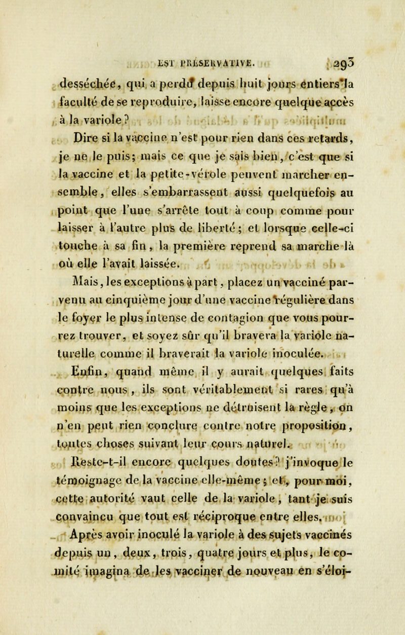 LSÏ l'KJiSBRVATlVE. 20,5 desséchée, qui a perdu* depuis huit jours entiers*Ia faculté de se reproduire, laisse encore quelque accès à la variole? . ..'mu Dire si la vaccine n'est pour rien dans ces retards, je ne le puis; mais ce que je sais hien, c'est que si la vaccine et la petite-vérole peuvent marcher en- semble, elles s'embarrassent aussi quelquefois au point que l'une s'arrête tout à coup comme pour laisser à l'autre plus de liberté ; el lorsque celle-ci touche à sa fin, la première reprend sa marche là où elle l'avait laissée. Mais, les exceptions à part, placez un vacciné par- venu au cinquième jour d'une vaccine Yégulière dans le foyer le plus intense de contagion que vous pour- rez trouver, et soyez sûr qu'il bravera la variole na- turelle comme il braverait la variole inoculée. Enfin, quand même il y aurait quelques faits contre nous , ils sont véritablement si rares qu'à moins que les exceptions ne détruisent la règle, on n'en peut rien conclure contre notre proposition, tou^s choses suivant leur cpurs naturel. Restc-t-il encore quelques doutes? j'invoque le témoignage de la vaccine elle-même ; et., pour moi, cette autorité vaut celle de la variole, tant je suis convaincu que tout est réciproque entre elles, inoi Après avoir inoculé la variole à des sujets vaccinés depuis un, deux, trois, quatre jours et plus, le co- mité imagina de les vacciner de nouveau en seloi-