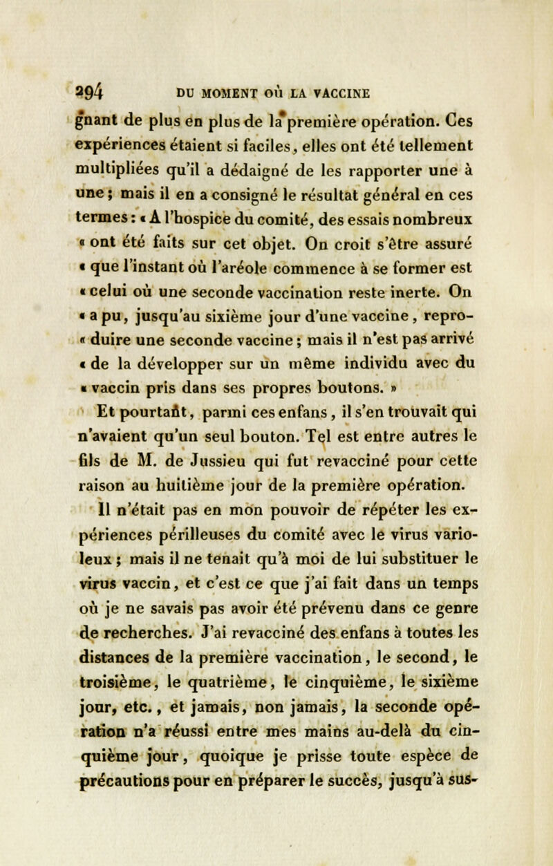 gnant de plus en plus de la*première opération. Ces expériences étaient si faciles, elles ont été tellement multipliées qu'il a dédaigné de les rapporter une à une ; mais il en a consigné le résultat général en ces termes : c A l'hospice du comité, des essais nombreux « ont été faits sur cet objet. On croit s'être assuré « que l'instant où l'aréole commence à se former est « celui où une seconde vaccination reste inerte. On « a pu, jusqu'au sixième jour d'une vaccine, repro- « duire une seconde vaccine ; mais il n'est pas arrivé « de la développer sur un même individu avec du « vaccin pris dans ses propres boutons. » Et pourtaût, parmi ces enfans, il s'en trouvait qui n'avaient qu'un seul bouton. Tel est entre autres le fils de M. de Jussieu qui fut revacciné pour cette raison au huitième jour de la première opération. Il n'était pas en mon pouvoir de répéter les ex- périences périlleuses du comité avec le virus vario- leux ; mais il ne tenait qu'à moi de lui substituer le virus vaccin, et c'est ce que j'ai fait dans un temps où je ne savais pas avoir été prévenu dans ce genre de recherches. J'ai revacciné des enfans à toutes les distances de la première vaccination, le second, le troisième, le quatrième, le cinquième, le sixième jour, etc., et jamais, non jamais, la seconde opé- ration n'a réussi entre mes mains au-delà du cin- quième jour, quoique je prisse toute espèce de précautions pour en préparer le succès, jusqu'à sus-