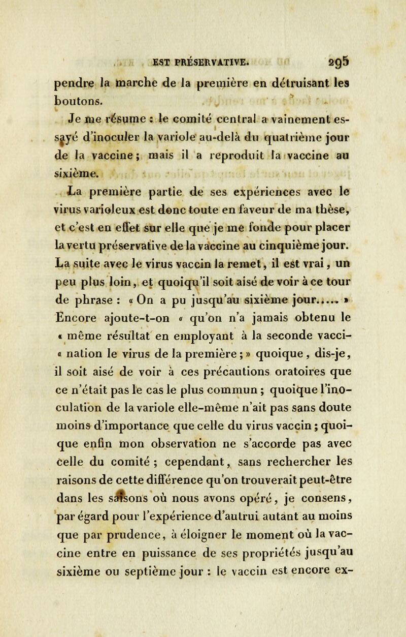 pendre la marche de la première en détruisant les boutons. Je nie résume : le comité central a vainement es- sayé d'inoculer la variole au-delà du quatrième jour de la vaccine; mais il a reproduit la vaccine au sixième. La première partie de ses expériences avec le virus varioleux est donc toute en faveur de ma tbèse, et c'est en effet sur elle que je me fonde pour placer la vertu préservative de la vaccine au cinquième jour. La suite avec le virus vaccin la remet, il est vrai, un peu plus loin, et quoiqu'il soit aisé de voir à ce tour de phrase : « On a pu jusqu'au sixième jour....- » Encore ajoute-t-on « qu'on n'a jamais obtenu le « même résultat en employant à la seconde vacci- « nation le virus de la première ; » quoique , dis-je, il soit aisé de voir à ces précautions oratoires que ce n'était pas le cas le plus commun ; quoique l'ino- culation de la variole elle-même n'ait pas sans doute moins d'importance que celle du virus vaccin ; quoi- que enfin mon observation ne s'accorde pas avec celle du comité ; cependant, sans rechercher les raisons de cette différence qu'on trouverait peut-être dans les s^ons où nous avons opéré, je consens, par égard pour l'expérience d'aulrui autant au moins que par prudence, à éloigner le moment où la vac- cine entre en puissance de ses propriétés jusqu au sixième ou septième jour : le vaccin est encore ex-